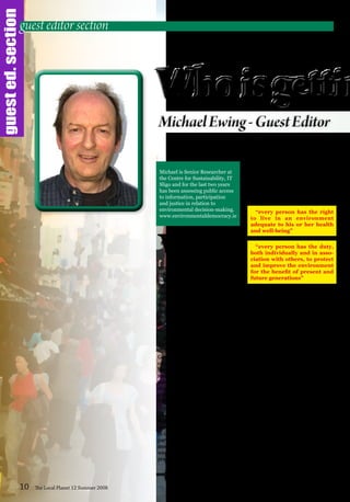 guested.section
W
hen I was asked to
act as guest editor
my first instinct
was to look to the
people that are
working in one way or another in a
range of environmental decision-
making processes. The articles that
follow highlight a few of the many
examples of the public partici-
pating in protecting or promoting
the welbeing of the environment for
themselves and for the rest of the
living systems, plants, animals and
their habitats on which we rely for
our wellbeing.
At a meeting of the Parties to the
Aarhus Convention1
, where some
150 Environmental NGOs (Non
Government Organisations) from 41
countries were represented, it soon
became apparent that despite the
many flaws in our systems of partici-
patory democracy, we are living in
clover compared with the inhabit-
ants of countries like Ukraine and
Turkmenistan.
So, apart from the need to
assert our rights to take part in the
decisions that affect us and our
environment, we also have a duty
to our brothers and sisters in many
parts of the planet who are trying to
assert theirs. We need to ensure that
we provide a shining light of good
practice in the whole area of partici-
patory democracy.
In the preamble to the Aarhus
Convention there are two particu-
larly pertinent statements that
represent the cornerstones of
Sustainable Development:
“every person has the right
to live in an environment
adequate to his or her health
and well-being”
“every person has the duty,
both individually and in asso-
ciation with others, to protect
and improve the environment
for the benefit of present and
future generations”
The need for reliable understand-
able information that is easy to access
is fundamental both to engaging the
public and to good decision-making.
One successful project that provides
independent accurate information
is Planning Matters Ltd. This is a
resource that developed out of the
coming together of a group of indi-
viduals frustrated by the vagaries
of the planning system. This acorn
could become a powerful oak given
a bit of financial support, enabling
a telephone service for those not on
the internet.
The Team
The involvement of a large group
of environmental NGOs, working
together with the assistance of a
skilled facilitator, towards the multi-
layered implementation of the Water
Framework Directive, is described
by Sinead O’Brien of SWAN.
However as Vincent Carragher
points out, even in small communi-
10 The Local Planet 12 Summer 2008
guest editor section
Michael is Senior Researcher at
the Centre for Sustainability, IT
Sligo and for the last two years
has been assessing public access
to information, participation
and justice in relation to
environmental decision-making.
www.environmentaldemocracy.ie
 