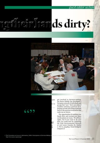 So, apart from the need to assert
our rights, . . . we also have a duty
to our brothers and sisters in many
parts of the planet who are trying
to assert theirs.
“”
ties decision-making is complex and
human relationships equally so, but
when the ideas come from within a
community they take a much firmer
hold that when they are imposed.
Mark Garavan describes how the
cultural language of participants is
so easily lost in the techno-legalistic
processes that deny emotional and
visceral knowledge.
The engagement of the public in
decision-making is a complex and
often messy business that requires
a whole new skill set that is often
absent from those that manage the
processes and those attempting
to take part. The development of
dialogue planning and facilitation
skills is essential for effective engage-
ments between “public authorities”
and those that they serve.
Paula Brudell’s description of
the negative impact of “regenera-
tion” on inner city Dublin commu-
nities contrasts strongly with the
description in the Article by Nick
Wates of how such processes could
be enriching and empowering for
communities.
Many are unaware of of the role
of the Community Fora, described
here by Howard Preston. This is a
potentially very important channel
of involvement in the decisions that
The Local Planet 12 Summer 2008 11
impinge directly on us and it is open
to anyone.
It isn’t everyone who wants to
get involved in decision-making,
but Karin Dubsky has developed a
European network of individuals and
groups that “own “ their own strip of
coastline and keep a good eye on it,
keeping records and acting to prevent
harm to the precious ecosystems that
make up our shores.
The opportunities for getting your
hands dirty and owning your place
on this planet are many. We all have
rights, but if you want to do your
duty you could start by contacting
the Irish Environmental Network
at 10A Lower Camden St, Dublin
2. Tel 01 4054834. Email bridget@
eengosec.ie
guest editor section
Planning the future together.
1. The Convention on Access to Information, Public Participation in Decision-Making and Access to Justice in Environmental Matters.
http://www.unece.org/env/pp/
 
