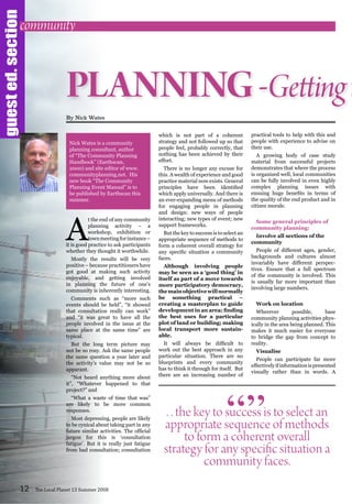A
t the end of any community
planning activity – a
workshop, exhibition or
townmeetingforinstance–
it is good practice to ask participants
whether they thought it worthwhile.
Mostly the results will be very
positive – because practitioners have
got good at making such activity
enjoyable, and getting involved
in planning the future of one’s
community is inherently interesting.
Comments such as “more such
events should be held”, “it showed
that consultation really can work”
and “it was great to have all the
people involved in the issue at the
same place at the same time” are
typical.
But the long term picture may
not be so rosy. Ask the same people
the same question a year later and
the activity’s value may not be so
apparant.
“Not heard anything more about
it”, “Whatever happened to that
project?” and
“What a waste of time that was”
are likely to be more common
responses.
Most depressing, people are likely
to be cynical about taking part in any
future similar activities. The official
jargon for this is ‘consultation
fatigue’. But it is really just fatigue
from bad consultation; consultation
which is not part of a coherent
strategy and not followed up so that
people feel, probably correctly, that
nothing has been achieved by their
effort.
There is no longer any excuse for
this. A wealth of experience and good
practice material now exists. General
principles have been identified
which apply universally. And there is
an ever-expanding menu of methods
for engaging people in planning
and design: new ways of people
interacting; new types of event; new
support frameworks.
But the key to success is to select an
appropriate sequence of methods to
form a coherent overall strategy for
any specific situation a community
faces.
Although involving people
may be seen as a ‘good thing’ in
itself as part of a move towards
more participatory democracy,
themainobjectivewillnormally
be something practical –
creating a masterplan to guide
development in an area; finding
the best uses for a particular
plot of land or building; making
local transport more sustain-
able.
It will always be difficult to
work out the best approach in any
particular situation. There are no
blueprints and every community
has to think it through for itself. But
there are an increasing number of
practical tools to help with this and
people with experience to advise on
their use.
A growing body of case study
material from successful projects
demonstrates that where the process
is organized well, local communities
can be fully involved in even highly
complex planning issues with
ensuing huge benefits in terms of
the quality of the end product and in
citizen morale.
Some general principles of
community planning:
Involve all sections of the
community
People of different ages, gender,
backgrounds and cultures almost
invariably have different perspec-
tives. Ensure that a full spectrum
of the community is involved. This
is usually far more important than
involving large numbers.
Work on location
Wherever possible, base
community planning activities phys-
ically in the area being planned. This
makes it much easier for everyone
to bridge the gap from concept to
reality.
Visualise
People can participate far more
effectivelyifinformationispresented
visually rather than in words. A
12 The Local Planet 13 Summer 2008
PLANNING-Gettingt
By Nick Wates
. . the key to success is to select an
appropriate sequence of methods
to form a coherent overall
strategy for any specific situation a
community faces.
“”
community
guested.section
Nick Wates is a community
planning consultant, author
of “The Community Planning
Handbook” (Earthscan,
2000) and site editor of www.
communityplanning.net. His
new book “The Community
Planning Event Manual” is to
be published by Earthscan this
summer.
 