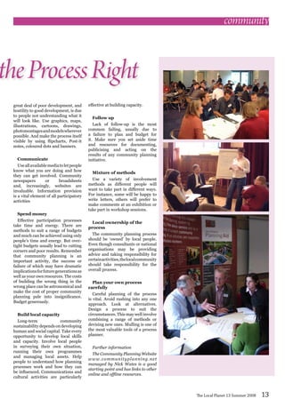 great deal of poor development, and
hostility to good development, is due
to people not understanding what it
will look like. Use graphics, maps,
illustrations, cartoons, drawings,
photomontagesandmodelswherever
possible. And make the process itself
visible by using flipcharts, Post-it
notes, coloured dots and banners.
Communicate
Useallavailablemediatoletpeople
know what you are doing and how
they can get involved. Community
newspapers or broadsheets
and, increasingly, websites are
invaluable. Information provision
is a vital element of all participatory
activities
Spend money
Effective participation processes
take time and energy. There are
methods to suit a range of budgets
and much can be achieved using only
people’s time and energy. But over-
tight budgets usually lead to cutting
corners and poor results. Remember
that community planning is an
important activity, the success or
failure of which may have dramatic
implicationsforfuturegenerationsas
well as your own resources. The costs
of building the wrong thing in the
wrong place can be astronomical and
make the cost of proper community
planning pale into insignificance.
Budget generously.
Build local capacity
Long-term community
sustainability depends on developing
human and social capital. Take every
opportunity to develop local skills
and capacity. Involve local people
in surveying their own situation,
running their own programmes
and managing local assets. Help
people to understand how planning
processes work and how they can
be influenced. Communications and
cultural activities are particularly
effective at building capacity.
Follow up
Lack of follow-up is the most
common failing, usually due to
a failure to plan and budget for
it. Make sure you set aside time
and resources for documenting,
publicising and acting on the
results of any community planning
initiative.
Mixture of methods
Use a variety of involvement
methods as different people will
want to take part in different ways.
For instance, some will be happy to
write letters, others will prefer to
make comments at an exhibition or
take part in workshop sessions.
Local ownership of the
process
The community planning process
should be ‘owned’ by local people.
Even though consultants or national
organisations may be providing
advice and taking responsibility for
certainactivities,thelocalcommunity
should take responsibility for the
overall process.
Plan your own process
carefully
Careful planning of the process
is vital. Avoid rushing into any one
approach. Look at alternatives.
Design a process to suit the
circumstances. This may well involve
combining a range of methods or
devising new ones. Mulling is one of
the most valuable tools of a process
planner.
Further information
The Community Planning Website
www.communityplanning.net
managed by Nick Wates is a good
starting point and has links to other
online and offline resources.
theProcessRight
community
The Local Planet 13 Summer 2008 13
 