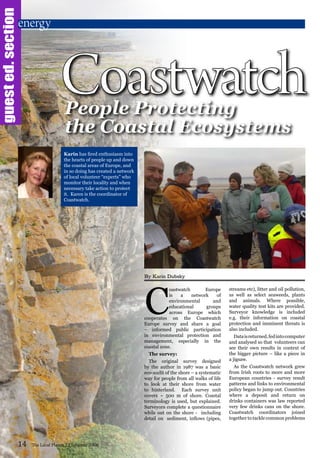 C
oastwatch Europe
is a network of
environmental and
educational groups
across Europe which
cooperates on the Coastwatch
Europe survey and share a goal
– informed public participation
in environmental protection and
management, especially in the
coastal zone.
The survey:
The original survey designed
by the author in 1987 was a basic
eco-audit of the shore – a systematic
way for people from all walks of life
to look at their shore from water
to hinterland. Each survey unit
covers ~ 500 m of shore. Coastal
terminology is used, but explained.
Surveyors complete a questionnaire
while out on the shore - including
detail on sediment, inflows (pipes,
streams etc), litter and oil pollution,
as well as select seaweeds, plants
and animals. Where possible,
water quality test kits are provided.
Surveyor knowledge is included
e.g. their information on coastal
protection and imminent threats is
also included.
Dataisreturned,fedintocomputer
and analysed so that volunteers can
see their own results in context of
the bigger picture – like a piece in
a jigsaw.
As the Coastwatch network grew
from Irish roots to more and more
European countries - survey result
patterns and links to environmental
policy began to jump out. Countries
where a deposit and return on
drinks containers was law reported
very few drinks cans on the shore.
Coastwatch coordinators joined
together to tackle common problems
14 The Local Planet 13 Summer 2008
Coastwatch
energy
People Protecting
the Coastal Ecosystems
guested.section
Karin has fired enthusiasm into
the hearts of people up and down
the coastal areas of Europe, and
in so doing has created a network
of local volunteer “experts” who
monitor their locality and when
necessary take action to protect
it. Karen is the coordinator of
Coastwatch.
By Karin Dubsky
 