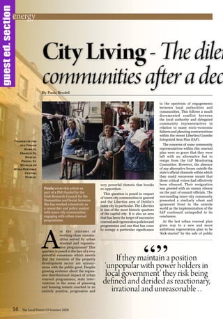 guested.section
A
re the interests of
working-class commu-
nities served by urban
renewal and regenera-
tion programmes? This
question is posed in the face of a very
powerful consensus which asserts
that the interests of the property
development sector are synony-
mous with the public good. Despite
growing evidence about the regres-
sive distributional impact of urban
renewal programmes, state inter-
ventions in the areas of planning
and housing remain couched in an
entirely positive, progressive and
very powerful rhetoric that brooks
no opposition.
This question is posed in respect
of inner-city communities in general
and the Liberties area of Dublin’s
inner city in particular. The Liberties
is one of the most historic quarters
of the capital city. It is also an area
that has been the target of successive
renewalandregenerationpoliciesand
programmes and one that has come
to occupy a particular significance
in the spectrum of engagements
between local authorities and
communities. This follows a much
documented conflict between
the local authority and delegated
community representatives in
relation to many socio-economic
failures and planning contraventions
within the recent Liberties/Coombe
Integrated Area Plan (IAP).
The concerns of some community
representatives within this renewal
plan were so grave that they were
left with no alternative but to
resign from the IAP Monitoring
Committee. However, the absence
of any alternative forum outside the
state’s official channels within which
they could reconvene meant that
those critical voices had effectively
been silenced. Their resignation
was greeted with an uneasy silence
on the part of council officials. The
surrounding inner-city community
presented a similarly silent and
quiescent front to the outside
world as the implementation of the
IAP continued unimpeded to its
conclusion.
As the last urban renewal plan
gives way to a new and more
ambitious regeneration plan to be
‘kick-started’ by the sale of public
16 The Local Planet 13 Summer 2008
By Paula Brudell
If they maintain a position
‘unpopular with power holders in
local government’ they risk being
defined and derided as reactionary,
irrational and unreasonable . .
“”
Traders in the
old Iveagh
Market,
Francis St,
Dublin.
Photo: St.
Nicolas of
Myra Heritage
Centre,
Dublin.
energy
Paula wrote this article as
part of a PhD funded by the
Irish Research Council for the
Humanities and Social Sciences.
She has worked extensively as
a researcher and policy analyst
with inner-city communities
engaging with urban renewal
programmes.
 