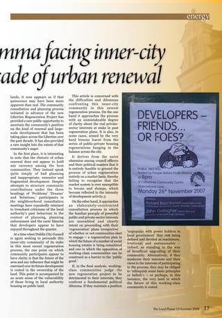 lands, it now appears as if that
quiescence may have been more
apparent than real. The community
consultation and planning process
initiated in advance of the new
Liberties Regeneration Project has
provided a rare public opportunity to
ascertain the community’s position
on the kind of renewal and large-
scale development that has been
taking place across the Liberties over
the past decade. It has also provided
a rare insight into the extent of that
community’s anger.
In the first place, it is interesting
to note that the rhetoric of urban
renewal does not appear to hold
any currency among the host
communities. They instead speak
quite simply of bad planning
and inappropriate, excessive and
fragmented development. Despite
attempts to structure community
contributions under the three
headings of ‘Problems’ ‘Dreams’
and ‘Solutions,’ participants in
the neighbourhood consultation
meetings have repeatedly returned
to trenchant criticisms of the local
authority’s past behaviour in the
context of planning, planning
enforcement and the carte blanche
that developers appear to have
enjoyed throughout the quarter.
At a time when Dublin City Council
is again seeking to persuade this
inner-city community of its stake
in this most recent regeneration
process, the one point on which
community participants appear to
have clarity is that the future of the
area and any influence that might be
exercised over its future development
is vested in the ownership of the
land. This point is accompanied by
an acute sense of the vulnerability
of those living in local authority
housing on public land.
The Local Planet 13 Summer 2008 17
This article is concerned with
the difficulties and dilemmas
confronting this inner-city
community in this newest
regeneration process. On the one
hand it approaches the process
with an unmistakeable degree
of clarity about the real private-
sector interests at stake in past
regeneration plans. It is also, in
some cases, armed by the very
hard lessons learnt from the
series of public-private housing
regenerations hanging in the
balance across the city.
It derives from the naive
obsession among council officers
and their political masters that it
is entirely feasible to ground the
process of urban regeneration
entirely on a market basis, thereby
failing to recognise that the
market system is ever susceptible
to booms and slumps, which
become reflected in the intensity
of development activity.3
On the other hand, it approaches
an elaborately-constructed
consultation process in which
the familiar panoply of powerful
public and private-sector interests
are assembled and clearly
intent on proceeding with their
‘regeneration’ plans irrespective
of whether or not communities elect
to engage – a regeneration plan in
which the future of a number of social
housing estates is being considered
and one in which the opposition of
working-class communities can be
construed as a barrier to the ‘public
good.’
If, in the final analysis, working-
class communities judge the
new regeneration project to be
detrimental to their interests, they
confront a fundamental political
dilemma. If they maintain a position
‘unpopular with power holders in
local government’ they risk being
defined and derided as reactionary,
irrational and unreasonable –
indeed, as standing in the way
of beneficial upgrading of their
community. Alternatively, if they
moderate their interests and their
views in the interests of participating
in the process, they may be obliged
to ‘relinquish some basic principles
or beliefs’1 – or perhaps, in this
instance, the very land in which
the future of this working-class
community is vested.
energy
 