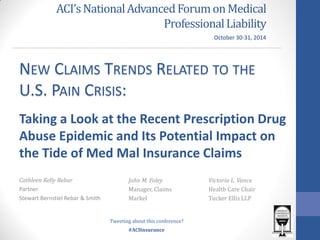 #ACIInsurance 
ACI’s National Advanced Forum on Medical Professional Liability 
Cathleen Kelly Rebar 
Partner 
Stewart Bernstiel Rebar & Smith 
NEW CLAIMS TRENDS RELATED TO THE U.S. PAIN CRISIS: 
Taking a Look at the Recent Prescription Drug Abuse Epidemic and Its Potential Impact on the Tide of Med Mal Insurance Claims 
John M. Foley 
Manager, Claims 
Markel 
Victoria L. Vance 
Health Care Chair 
Tucker Ellis LLP 
October 30-31, 2014 
Tweeting about this conference?  