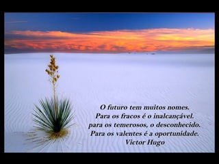 O futuro tem muitos nomes.
  Para os fracos é o inalcançável.
para os temerosos, o desconhecido.
Para os valentes é a oportunidade.
           Victor Hugo
 