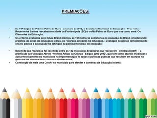 •   Na 10ª Edição do Prêmio Palma de Ouro - em maio de 2012, o Secretário Municipal de Educação - Prof. Hélio
    Roberto dos Santos - recebeu na cidade de Florianópolis (SC) o troféu Palma de Ouro que traz como tema: Os
    Diamantes da Educação.
•   Os critérios avaliados pelo Educa Brasil premiou as 100 melhores secretarias de educação do Brasil considerando:
    projetos nas áreas da educação e obras, os recursos aplicados na Educação, a avaliação da gestão democrática do
    ensino público e da atuação na definição da política municipal de educação;

•   Belém do São Francisco foi escolhido entre os 182 municípios brasileiros que receberam - em Brasília (DF) - a
    premiação da Fundação Abrinq “Prefeito Amigo da Criança - Edição 2009-2012”, que tem como objetivo mobilizar e
    apoiar tecnicamente os municípios na implementação de ações e políticas públicas que resultem em avanços na
    garantia dos direitos das crianças e adolescentes.
•   Construção de mais uma Creche no município para atender a demanda da Educação Infantil.
 