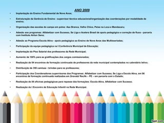 ANO 2009
•   Implantação do Ensino Fundamental de Nove Anos;

•   Estruturação da Gerência de Ensino - supervisor técnico educacional/organização das coordenações por modalidade de
    ensino;

•   Organização das escolas do campo em polos: Asa Branca, Velho Chico, Peixe na Loca e Mandacaru;

•   Adesão aos programas: Alfabetizar com Sucesso, Se Liga e Acelera Brasil de apoio pedagógico e correção de fluxo - parceria
    com Instituto Airton Sena;

•   Adesão ao Programa Escola Ativa - apoio pedagógico ao Ensino de Nove Anos das Multisseriadas;

•   Participação da equipe pedagógica na I Conferência Municipal de Educação;

•   Implantação do Piso Salarial dos professores da Rede Municipal;

•   Aumento de 100% para as gratificações dos cargos comissionados;

•   Realização de 04 encontros de formação continuada de professores da rede municipal contemplados no calendário letivo;

•   Distribuição de 350 camisas - brindes para os professores;

•   Participação dos Coordenadores supervisores dos Programas: Alfabetizar com Sucesso, Se Liga e Escola Ativa, em 06
    encontros de formação continuada realizados em Gravatá/ Recife – PE – em parceria com o Estado;

•   Realização de 04 oficinas pedagógicas para repasse das formações: Escola Ativa, Alfabetizar com Sucesso.

•   Realização do I Encontro de Educação Infantil na Rede Municipal.
 