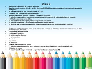 ANO 2010
•    Reajuste do Piso Salarial do Professor Municipal;
•   Material recebido nos anos 2010, 2011 e 2012 através do FNDE/MEC para as escolas da rede municipal material de apoio
    pedagógico:
•   98 kits de alfabetização em Língua Portuguesa do CELL;
•   108 caixas com 20 livros cada – literatura infantil;
•   304 coleções de livros didáticos Programa . Escola Ativa do (1º ao 5º);
•   79 coleções dos pensadores educacionais para estudos e aprimoramento da prática pedagógica do professor;
•   118 kits de matemática - forma lúdica;
•   65 kits de ciências humanas para prática pedagógica em sala de aula;
•   60 kits/coleção de Ziraldo – alfabetização com diferentes gêneros textuais;
•   82 caixas do acervo – varias obras de apoio pedagógico PNBE – Programa Nacional Biblioteca na Escola.

•   Em parceria/doação do Instituto Airton Sena - a Secretaria Municipal de Educação recebeu material permanente de apoio
    pedagógico para as escolas:
•   280 unidades de alfabeto móvel
•   214 jogos alfa numérico
•   80 caixas materiais dourado
•   72 caixa de ábaco
•   72 xadrez
•   114 tangran
•   30 fantoches
•   204 kits - acervo de literatura infantil
•   72 coleções de apoio pedagógico para o professor: ciências, geografia e leitura e escrita em sala de aula.
•   240 caixas de resmas;
•   16 encontros de Formação Continuada – supervisores e Coordenadores Floresta/PE.
 