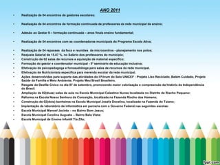 ANO 2011
•   Realização de 04 encontros de gestores escolares;

•   Realização de 04 encontros de formação continuada de professores da rede municipal de ensino;

•   Adesão ao Gestar II – formação continuada – anos finais ensino fundamental;

•   Realização de 04 encontros com as coordenadoras municipais do Programa Escola Ativa;

•   Realização de 04 repasses da foco e reuniões de microcentros - planejamento nos polos;
•   Reajuste Salarial de 15.87 %, no Salário dos professores do município;
•   Construção de 02 salas de recursos e aquisição de material específico;
•   Formação do gestor e coordenador municipal - 5º seminário de educação inclusiva;
•   Efetivação de psicopedagoga e fonoaudióloga para salas de recursos da rede municipal.
•   Efetivação de Nutricionista especifica para merenda escolar da rede municipal.
•   Ações desenvolvidas para suporte das atividades do I Fórum do Selo UNICEF : Projeto Lixo Reciclado, Belém Cuidado, Projeto
    Saúde da Família e Meio Ambiente; Projeto Meu Brasil Brasileiro.
•   Resgate do Desfile Cívico no dia 07 de setembro, promovendo maior valorização e compreensão da história da Independência
    do Brasil.
•   Ampliação de 02(duas) salas de aula na Escola Municipal Celestino Nunes localizada no Distrito de Riacho Pequeno;
•   Reforma na Escola Nossa Senhora da Conceição, localizada na Fazenda Riacho dos Homens;
•   Construção de 02(dois) banheiros na Escola Municipal Josefa Docelina, localizada na Fazenda do Taiano;
•   Implantação de laboratório de informática em parceria com o Governo Federal nas seguintes escolas:
•   Escola Municipal Manoel Jacinto – no Bairro Bom Jesus;
•   Escola Municipal Carolina Augusta – Bairro Bela Vista;
•   Escola Municipal de Ensino Infantil Tia Zita;
 
