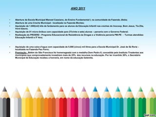 ANO 2011


•   Abertura da Escola Municipal Manoel Cassiano, do Ensino Fundamental I, na comunidade da Fazenda Jibóia;
•   Abertura de uma Creche Municipal - localizada na Fazenda Montes;
•   Aquisição de 1.000(mil) kits de fardamento para os alunos da Educação Infantil nas creches do Inocoop, Bom Jesus, Tia Zita,
    Vovó Izaura;
•   Aquisição de 01 micro-ônibus com capacidade para 27(vinte e sete) alunos – parceria com o Governo Federal;
•   Realização do PROERD - Programa Educacional de Resistência às Drogas e a Violência parceria PM-PE - Turmas atendidas:
    Educação Infantil e 5º Ano;



•   Aquisição de uma caixa d’agua com capacidade de 5.000 (cinco) mil litros para a Escola Municipal Dr. José de Sá Roriz -
    localizada na Fazenda Pau Ferro;
•   Premiação: Belém do São Francisco foi homenageada com a medalha Dom Pedro II, concedida pelo Instituto Tiradentes aos
    municípios que comprovadamente investirem mais de 25% dos recursos na educação. Por ter invertido 36%, o Secretário
    Municipal de Educação recebeu a honraria, em nome da educação belemita.
 
