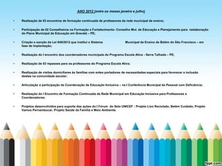 ANO 2012 (entre os meses janeiro e julho)

•   Realização de 03 encontros de formação continuada de professores da rede municipal de ensino;

•   Participação de 02 Conselheiros na Formação e Fortalecimento- Conselho Mul. de Educação e Planejamento para reelaboração
    do Plano Municipal de Educação em Gravatá – PE;

•   Criação e sanção da Lei 648/2012 que institui o Sistema              Municipal de Ensino de Belém do São Francisco – em
    fase de implantação;

•   Realização do I encontro dos coordenadores municipais do Programa Escola Ativa - Serra Talhada – PE;

•   Realização de 03 repasses para os professores do Programa Escola Ativa;

•   Realização de visitas domiciliares às famílias com entes portadores de necessidades especiais para favorecer a inclusão
    destes na comunidade escolar;

•   Articulação e participação da Coordenação de Educação Inclusiva – na I Conferência Municipal da Pessoal com Deficiência;

•   Realização do I Encontro de Formação Continuada da Rede Municipal em Educação Inclusiva para Professores e
    Coordenadores;

•   Projetos desenvolvidos para suporte das ações do I Fórum do Selo UNICEF : Projeto Lixo Reciclado, Belém Cuidado, Projeto
    Vamos Pernambucar, Projeto Saúde da Família e Meio Ambiente.
 