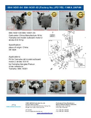 684-14301-04 684-14301-03 (Factory No.:JP21YB) -YAMA JIAPAN
www.carburetormfg.com
YAMA JIAPAN Carburetor Co.,Ltd. Professional China Manufacture
Factory Plant Location Marine Outboard Engine Carburetor
Add:No.A-6, Qiaoli Industrial Area, Fuding City,
Ningde City, Fujian Province,China
Diaphragm-type Carburetor
Float -type Carburetor
ZIP:352000 Tel: 0086-593-7806626
Email: info@carburetormfg.com Fax: 0086-593-7806626
684-14301-04 684-14301-03
Carburetor China Manufacture fit for
Yamaha old model outboard motor 2
stroke 9.9-15 hp
Specification:
place of origin: China
old style
Applications:
Fit for Yamaha old model outboard
motor 2 stroke 9.9-15
hp;Yamaha,Hangkai,Parsun
cross reference:
Yamaha 684-14301
 