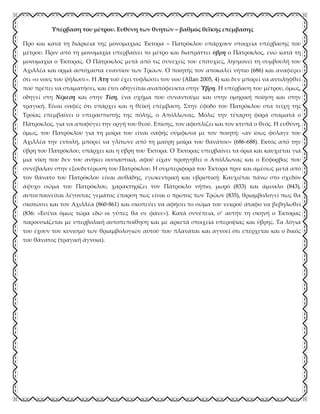 Υπέρβαση του μέτρου. Ευθύνη των θνητών – βαθμός θεϊκής επέμβασης
Προ και κατά τη διάρκεια της μονομαχίας Έκτορα – Πατρόκλου υπάρχουν στοιχεία υπέρβασης του
μέτρου. Πριν από τη μονομαχία υπερβαίνει το μέτρο και διαπράττει ύβρη ο Πάτροκλος, ενώ κατά τη
μονομαχία ο Έκτορας. Ο Πάτροκλος μετά από τις συνεχείς του επιτυχίες, λησμονεί τη συμβουλή του
Αχιλλέα και ορμά αστόχαστα εναντίον των Τρώων. Ο ποιητής τον αποκαλεί νήπιο (686) και αναφέρει
ότι «ο νους του ψήλωσε». Η Άτη τού έχει τυφλώσει τον νου (Allan 2005, 4) και δεν μπορεί να αντιληφθεί
πού πρέπει να σταματήσει, και έτσι οδηγείται αναπόφευκτα στην Ύβρη. Η υπέρβαση του μέτρου, όμως,
οδηγεί στη Νέμεση και στην Τίση, ένα σχήμα που συναντούμε και στην ομηρική ποίηση και στην
τραγική. Είναι σαφές ότι υπάρχει και η θεϊκή επέμβαση. Στην έφοδο του Πατρόκλου στα τείχη της
Τροίας επεμβαίνει ο υπερασπιστής της πόλης, ο Απόλλωνας. Μόλις την τέταρτη φορά σταματά ο
Πάτροκλος, για να αποφύγει την οργή του θεού. Επίσης, τον αφοπλίζει και τον κτυπά ο θεός. Η ευθύνη,
όμως, του Πατρόκλου για τη μοίρα του είναι σαφής σύμφωνα με τον ποιητή: «αν ίσως φύλαγε του
Αχιλλέα την εντολή, μπορεί να γλίτωνε από τη μαύρη μοίρα του θανάτου» (686-688). Εκτός από την
ύβρη του Πατρόκλου, υπάρχει και η ύβρη του Έκτορα. Ο Έκτορας υπερβαίνει τα όρια και καυχιέται για
μια νίκη που δεν του ανήκει ουσιαστικά, αφού είχαν προηγηθεί ο Απόλλωνας και ο Εύφορβος που
συνέβαλαν στην εξουδετέρωση του Πατρόκλου. Η συμπεριφορά του Έκτορα πριν και αμέσως μετά από
τον θάνατο του Πατρόκλου είναι αυθάδης, εγωκεντρική και υβριστική: Καυχιέται πάνω στο σχεδόν
άψυχο σώμα του Πατρόκλου, χαρακτηρίζει τον Πάτροκλο νήπιο, μωρό (833) και άμυαλο (843),
αυτοεπαινείται λέγοντας γεμάτος έπαρση πως είναι ο πρώτος των Τρώων (835), θριαμβολογεί πως θα
σκοτώσει και τον Αχιλλέα (860-861) και σκοπεύει να αφήσει το σώμα του νεκρού άταφο να βεβηλωθεί
(836: «Εσένα όμως τώρα εδώ οι γύπες θα σε φάνε»). Κατά συνέπεια, σ’ αυτήν τη σκηνή ο Έκτορας
παρουσιάζεται με υπερβολική αυτοπεποίθηση και με αρκετά στοιχεία υπεροψίας και ύβρης. Τα λόγια
του έχουν τον κυνισμό των θριαμβολογιών αυτού που πλανάται και αγνοεί ότι επέρχεται και ο δικός
του θάνατος (τραγική άγνοια).
 