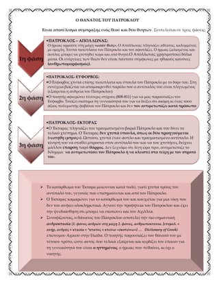 Ο ΘΑΝΑΤΟΣ ΤΟΥ ΠΑΤΡΟΚΛΟΥ
Είναι αποτέλεσμα σύμπραξης ενός θεού και δύο θνητών. Συντελείται σε τρεις φάσεις:
Η ΥΒΡΙΣ ΤΟΥ ΕΚΤΟΡΑ
1η φάση
•ΠΑΤΡΟΚΛΟΣ – ΑΠΟΛΛΩΝΑΣ:
Ο ήρωας ορμούσε στη μάχη «ωσάν θεός». Ο Απόλλωνας πλησιάζει αθέατος, καλυμμένος
με ομίχλη. Χτυπά πισώπλατα τον Πάτροκλο και τον αφοπλίζει. Ο ήρωας ζαλισμένος και
άοπλος μπορεί να χτυπηθεί τώρα και από θνητό.Ο Απόλλωνας χρησιμοποιεί δόλια
μέσα. Οι ενέργειες των θεών δεν είναι πάντοτε σύμφωνες με ηθικούς κανόνες
(ανθρωπομορφισμός).
2η φάση
•ΠΑΤΡΟΚΛΟΣ- ΕΥΦΟΡΒΟΣ:
•Ο Εύφορβος χτυπά επίσης πισώπλατα και ύπουλα τον Πάτροκλο με το δόρυ του. Στη
συνέχεια βιάζεται να απομακρυνθεί παρόλο που ο αντίπαλός του είναι πληγωμένος
(εξαίρεται η ανδρεία του Πατρόκλου)
•Ο ποιητής αφιερώνει τέσσερις στίχους (808-811) για να μας παρουσιάζει τον
Εύφορβο. Τονίζει σκόπιμα τη γενναιότητά του για να δείξει ότι ακόμη κι ένας τόσο
άξιος πολεμιστής φοβάται τον Πάτροκλο και δεν τον αντιμετωπίζει κατά πρόσωπο
3η φάση
•ΠΑΤΡΟΚΛΟΣ- ΕΚΤΟΡΑΣ
•Ο Έκτορας πλησιάζει τον τραυματισμένο βαριά Πάτροκλο και του δίνει το
τελικό χτύπημα. Ο Έκτορας δεν χτυπά ύπουλα, όπως οι δύο προηγούμενοι
(«εστήθη εμπρός»). Ωστόσο, χτυπά έναν άοπλο και τραυματισμένο αντίπαλο. Η
κίνησή του να σταθεί μπροστά στον αντίπαλό του και να τον χτυπήσει, δείχνει
μάλλον έπαρση παρά θάρρος. Δεν ξεχνάμε ότι λίγη ώρα πριν, αντιμετώπιζε το
δίλημμα: να αντιμετωπίσει τον Πάτροκλο ή να κλειστεί στα τείχη με τον στρατό
του.
 Το κατόρθωμα του Έκτορα μειώνεται κατά πολύ, γιατί χτυπά τρίτος τον
αντίπαλό του, γεγονός που επισημαίνεται και από τον Πάτροκλο.
 Ο Έκτορας καμαρώνει για το κατόρθωμά του και καυχιέται για μια νίκη που
δεν του ανήκει ολοκληρωτικά. Αγνοεί την προφητεία του Πατρόκλου και έχει
την ψευδαίσθηση ότι μπορεί να σκοτώσει και τον Αχιλλέα.
 Συνοψίζοντας, ο θάνατος του Πάτροκλου αποτελεί την πιο σημαντική
ανδροκτασία (1. φόνος ανδρών στη μάχη 2. φόνος, ανθρωποκτονία. [ετυμολ. <
ανήρ, ανδρός + κτασία < *κτατος < κτείνω «σκοτώνω»] … Dictionary of Greek)
επώνυμου Αχαιού στην Ιλιάδα. Ο ποιητής παρουσιάζει τον θάνατό του με
τέτοιον τρόπο, ώστε αυτός που τελικά εξαίρεται και κερδίζει τον έπαινο για
τη γενναιότητά του είναι ο ηττημένος, ο ήρωας που πεθαίνει, κι όχι ο
νικητής.
 