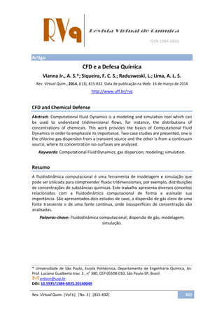 Rev. Virtual Quim. |Vol 6| |No. 3| |815-832| 815
Artigo
CFD e a Defesa Química
Vianna Jr., A. S.*; Siqueira, F. C. S.; Radusweski, L.; Lima, A. L. S.
Rev. Virtual Quim., 2014, 6 (3), 815-832. Data de publicação na Web: 16 de março de 2014
http://www.uff.br/rvq
CFD and Chemical Defense
Abstract: Computational Fluid Dynamics is a modeling and simulation tool which can
be used to understand tridimensional flows, for instance, the distributions of
concentrations of chemicals. This work provides the basics of Computational Fluid
Dynamics in order to emphasize its importance. Two case studies are presented, one is
the chlorine gas dispersion from a transient source and the other is from a continuum
source, where its concentration iso-surfaces are analyzed.
Keywords: Computational Fluid Dynamics; gas dispersion; modeling; simulation.
Resumo
A fluidodinâmica computacional é uma ferramenta de modelagem e simulação que
pode ser utilizada para compreender fluxos tridimensionais, por exemplo, distribuições
de concentrações de substâncias químicas. Este trabalho apresenta diversos conceitos
relacionados com a fluidodinâmica computacional de forma a assinalar sua
importância. São apresentados dois estudos de caso, a dispersão de gás cloro de uma
fonte transiente e de uma fonte contínua, onde isosuperfícies de concentração são
analisadas.
Palavras-chave: Fluidodinâmica computacional; dispersão de gás; modelagem;
simulação.
* Universidade de São Paulo, Escola Politécnica, Departamento de Engenharia Química, Av.
Prof. Luciano Gualberto trav. 3 , no
380, CEP 05508-010, São Paulo-SP, Brasil.
ardson@usp.br
DOI: 10.5935/1984-6835.20140049
 