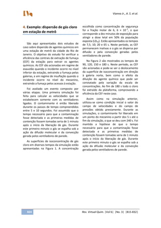 Vianna Jr., A. S. et al.
824 Rev. Virtual Quim. |Vol 6| |No. 3| |815-832|
4. Exemplo: dispersão de gás cloro
em estação de metrô
São aqui apresentados dois estudos de
caso sobre dispersão de agentes químicos em
uma estação de metrô da cidade do Rio de
Janeiro. O objetivo do estudo foi verificar a
eficiência das centrais de extração de fumaça
(CEF) da estação para extrair os agentes
químicos. As CEF são acionadas em regime de
exaustão quando o incidente ocorre no nível
inferior da estação, extraindo a fumaça pelas
galerias, e em regime de insuflação quando o
incidente ocorre no nível do mezanino,
extraindo a fumaça pelos acessos à estação.
Foi avaliado um evento composto por
várias etapas. Uma primeira simulação foi
feita para calcular as velocidades que se
estabelecem somente com os ventiladores
ligados. O contaminante é então liberado
durante os passos de tempo compreendidos
entre 5 e 10 segundos. Foi assumido que o
tempo necessário para que a contaminação
fosse detectada e as primeiras medidas de
contenção fossem tomadas seria de 1 minuto
após o início da liberação de gás. Durante
este primeiro minuto o gás se espalha sob a
ação da difusão molecular e da convecção
gerada pelos ventiladores de parede.
As superfícies de isoconcentração de gás
cloro em diversos tempos da simulação estão
apresentadas na Figura 1. A concentração
escolhida como concentração de segurança
foi a fração molar de 6, 6 × 10−4
, o que
corresponde a dez minutos de exposição para
atingir a dose letal em 50% da população
exposta (LD50). Estão apresentados os tempos
de 7,5; 10; 20 e 65 s. Neste período, as CEF
permanecem inativas e o gás se dispersa por
difusão e pela convecção geradas pelos
ventiladores de parede.
Na Figura 2 são mostrados os tempos de
90, 120, 150 e 180 s. Neste período, as CEF
são acionadas e pode-se ver o deslocamento
da superfície de isoconcentração em direção
à galeria norte, bem como o efeito da
diluição do agente químico que pode ser
constatado pela variação da escala de
concentrações. Ao fim de 180 s todo o cloro
foi extraído da plataforma, comprovando a
eficiência da CEF neste caso.
Assim como na simulação anterior,
utilizou-se como condição inicial o valor do
campo de velocidades e do campo de
pressões obtido previamente. Durante as
simulações, o contaminante foi liberado em
um ponto do mezanino a partir dos 5 s até o
fim da simulação, o que se deu com 240 s. Foi
mantida a hipótese de que o tempo
necessário para que a contaminação fosse
detectada e as primeiras medidas de
contenção fossem tomadas seria de 1 minuto
após o início da liberação de gás. Durante
este primeiro minuto o gás se espalha sob a
ação da difusão molecular e da convecção
gerada pelos ventiladores de parede.
 