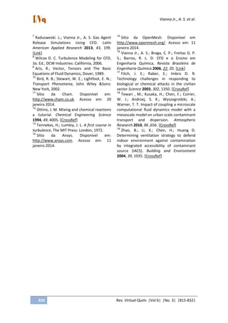 Vianna Jr., A. S. et al.
832 Rev. Virtual Quim. |Vol 6| |No. 3| |815-832|
7
Radusweski. L.; Vianna Jr., A. S. Gas Agent
Release Simulations Using CFD. Latin
American Applied Research 2013, 43, 199.
[Link]
8
Wilcox D. C. Turbulence Modeling for CFD,
3a. Ed., DCW Industries: Califórnia, 2006.
9
Aris, R.; Vector, Tensors and The Basic
Equations of Fluid Dynamics, Dover, 1989.
10
Bird, R. B.; Stewart, W. E.; Lightfoot, E. N.;
Transport Phenomena, John Wiley &Sons:
New York, 2002.
11
Sítio da Cham. Disponível em:
http://www.cham.co.uk. Acesso em: 20
janeiro 2014.
12
Ottino, J. M. Mixing and chemical reactions
a tutorial. Chemical Engineering Science
1994, 49, 4005. [CrossRef]
13
Tennekes, H.; Lumley, J. L. A first course in
turbulence, The MIT Press: London, 1972.
14
Sítio da Ansys. Disponível em:
http://www.ansys.com. Acesso em: 11
janeiro 2014.
15
Sítio da OpenMesh. Disponível em
http://www.openmesh.org/. Acesso em: 11
janeiro 2014.
16
Vianna Jr., A. S.; Braga, C. P.; Freitas G. P.
S.; Barros, R. L. D. CFD e o Ensino em
Engenharia Química, Revista Brasileira de
Engenharia Química 2006, 22, 20. [Link]
17
Fitch, J. E.; Raber, E.; Imbro D. R.
Technology challenges in responding to
biological or chemical attacks in the civilian
sector Science 2003, 302, 1350. [CrossRef]
18
Tewari , M.; Kusaka, H.; Chen, F.; Coirier,
W. J.; Andrzej, S. K.; Wyszogrodzki, A.;
Warner, T. T. Impact of coupling a microscale
computational fluid dynamics model with a
mesoscale model on urban scale contaminant
transport and dispersion. Atmospheric
Research 2010, 96 ,656. [CrossRef]
19
Zhao, B.; Li, X.; Chen, H.; Huang D.
Determining ventilation strategy to defend
indoor environment against contamination
by integrated accessibility of contaminant
source (IACS). Building and Environment
2004, 39, 1035. [CrossRef]
 