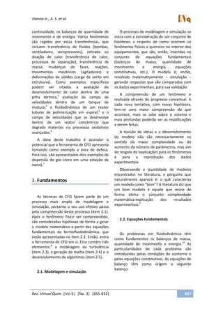 Vianna Jr., A. S. et al.
Rev. Virtual Quim. |Vol 6| |No. 3| |815-832| 817
continuidade, os balanços de quantidade de
movimento e de energia. Vários fenômenos
são regidos por estas transferências, que
incluem transferência de fluidos (bombas,
ventiladores, compressores), retirada ou
doação de calor (transferência de calor,
processos de separação), transferência de
massa, mudanças de fases, reações,
movimentos mecânicos (agitadores) e
deformações de sólidos (carga de vento em
estruturas). Como exemplos específicos
podem ser citados a avaliação do
desenvolvimento de calor dentro de uma
pilha térmica,3
avaliação do campo de
velocidades dentro de um tanque de
mistura,4
a fluidodinâmica de um reator
tubular de polimerização em espiral,5
e o
campo de velocidades que se desenvolve
dentro de um reator concêntrico que
degrada materiais via processos oxidativos
avançados.6
A ideia deste trabalho é assinalar o
potencial que a ferramenta de CFD apresenta
tomando como exemplo a área de defesa.
Para isso, são apresentados dois exemplos de
dispersão do gás cloro em uma estação de
metrô.7
2. Fundamentos
As técnicas de CFD fazem parte de um
processo mais amplo de modelagem e
simulação, portanto o seu uso efetivo passa
pela compreensão deste processo (item 2.1).
Após o fenômeno físico ser compreendido,
são consideradas hipóteses de forma a gerar
o modelo matemático a partir das equações
fundamentais da termofluidodinâmica, que
estão apresentadas no item 2.2. Então, entra
a ferramenta de CFD em si. Esta contém três
elementos:8
a modelagem da turbulência
(item 2.3), a geração da malha (item 2.4) e o
desenvolvimento de algoritmos (item 2.5).
2.1. Modelagem e simulação
O processo de modelagem e simulação se
inicia com a consideração de um conjunto de
hipóteses a respeito de como ocorrem os
fenômenos físicos e químicos no interior dos
equipamentos, que são, então, inseridas no
conjunto de equações fundamentais
(balanços de massa, quantidade de
movimento e energia, equações
constitutivas, etc.). O modelo é, então,
resolvido matematicamente – simulação –
gerando respostas que são comparadas com
os dados experimentais, para sua validação.
A compreensão de um fenômeno é
realizada através do progresso conceitual. A
cada nova tentativa, com novas hipóteses,
tem-se uma maior compreensão do que
acontece, mais se sabe sobre o sistema e
mais profundas poderão ser as modificações
a serem feitas.
A revisão de ideias e o desenvolvimento
do modelo não são necessariamente no
sentido da maior complexidade ou do
aumento do número de parâmetros, mas sim
do resgate de explicações para os fenômenos
e para a reprodução dos dados
experimentais.
Observando a quantidade de modelos
encontrados na literatura, a pergunta que
naturalmente aparece é: o quê caracteriza
um modelo como “bom”? A literatura diz que
um bom modelo é aquele que reúne de
forma ótima o conjunto complexidade
matemática-explicação dos resultados
experimentais.9
2.2. Equações fundamentais
Os problemas em fluidodinâmica têm
como fundamentos os balanços de massa,
quantidade de movimento e energia.10
As
particularidades de cada problema são
introduzidas pelas condições de contorno e
pelas equações constitutivas. As equações de
balanço têm como origem o seguinte
balanço:
 