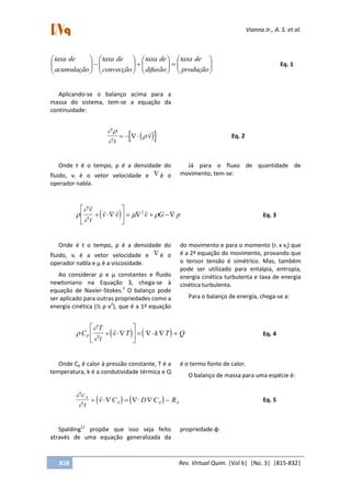 Vianna Jr., A. S. et al.
818 Rev. Virtual Quim. |Vol 6| |No. 3| |815-832|
























produção
detaxa
difusão
detaxa
convecção
detaxa
acumulação
detaxa
Eq. 1
Aplicando-se o balanço acima para a
massa do sistema, tem-se a equação da
continuidade:
   


t
v   

Eq. 2
Onde t é o tempo, ρ é a densidade do
fluido, vi é o vetor velocidade e  é o
operador nabla.
Já para o fluxo de quantidade de
movimento, tem-se:
 


 

  v
t
v v v G p 





    2
Eq. 3
Onde é t o tempo, ρ é a densidade do
fluido, vi é a vetor velocidade e  é o
operador nabla e µ é a viscosidade.
Ao considerar ρ e µ constantes e fluido
newtoniano na Equação 3, chega-se à
equação de Navier-Stokes.2
O balanço pode
ser aplicado para outras propriedades como a
energia cinética (½ ρ v2
), que é a 1ª equação
do movimento e para o momento (ri x vj) que
é a 2ª equação do movimento, provando que
o tensor tensão é simétrico. Mas, também
pode ser utilizado para entalpia, entropia,
energia cinética turbulenta e taxa de energia
cinética turbulenta.
Para o balanço de energia, chega-se a:
   


C
T
t
v T k T QP  





     

Eq. 4
Onde Cp é calor à pressão constante, T é a
temperatura, k é a condutividade térmica e Q
é o termo fonte de calor.
O balanço de massa para uma espécie é:
   


c
t
v C D C RA
A A A     

Eq. 5
Spalding11
propõe que isso seja feito
através de uma equação generalizada da
propriedade φ:
 