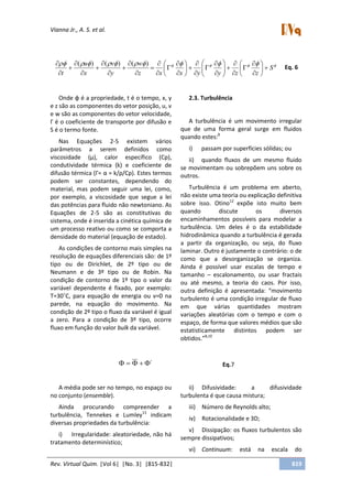 Vianna Jr., A. S. et al.
Rev. Virtual Quim. |Vol 6| |No. 3| |815-832| 819
 
S
zzyyxxz
w
y
v
x
u
t












































 )()()(
Eq. 6
Onde φ é a propriedade, t é o tempo, x, y
e z são as componentes do vetor posição, u, v
e w são as componentes do vetor velocidade,
Γ é o coeficiente de transporte por difusão e
S é o termo fonte.
Nas Equações 2-5 existem vários
parâmetros a serem definidos como
viscosidade (μ), calor específico (Cp),
condutividade térmica (k) e coeficiente de
difusão térmica (Γ= α = k/ρ/Cp). Estes termos
podem ser constantes, dependendo do
material, mas podem seguir uma lei, como,
por exemplo, a viscosidade que segue a lei
das potências para fluido não newtoniano. As
Equações de 2-5 são as constitutivas do
sistema, onde é inserida a cinética química de
um processo reativo ou como se comporta a
densidade do material (equação de estado).
As condições de contorno mais simples na
resolução de equações diferenciais são: de 1º
tipo ou de Dirichlet, de 2º tipo ou de
Neumann e de 3º tipo ou de Robin. Na
condição de contorno de 1º tipo o valor da
variável dependente é fixado, por exemplo:
T=30˚C, para equação de energia ou v=0 na
parede, na equação do movimento. Na
condição de 2º tipo o fluxo da variável é igual
a zero. Para a condição de 3º tipo, ocorre
fluxo em função do valor bulk da variável.
2.3. Turbulência
A turbulência é um movimento irregular
que de uma forma geral surge em fluidos
quando estes:8
i) passam por superfícies sólidas; ou
ii) quando fluxos de um mesmo fluido
se movimentam ou sobrepõem uns sobre os
outros.
Turbulência é um problema em aberto,
não existe uma teoria ou explicação definitiva
sobre isso. Otino12
expõe isto muito bem
quando discute os diversos
encaminhamentos possíveis para modelar a
turbulência. Um deles é o da estabilidade
hidrodinâmica quando a turbulência é gerada
a partir da organização, ou seja, do fluxo
laminar. Outro é justamente o contrário: o de
como que a desorganização se organiza.
Ainda é possível usar escalas de tempo e
tamanho – escalonamento, ou usar fractais
ou até mesmo, a teoria do caos. Por isso,
outra definição é apresentada: “movimento
turbulento é uma condição irregular de fluxo
em que várias quantidades mostram
variações aleatórias com o tempo e com o
espaço, de forma que valores médios que são
estatisticamente distintos podem ser
obtidos.”8,10
´ Eq.7
A média pode ser no tempo, no espaço ou
no conjunto (ensemble).
Ainda procurando compreender a
turbulência, Tennekes e Lumley13
indicam
diversas propriedades da turbulência:
i) Irregularidade: aleatoriedade, não há
tratamento determinístico;
ii) Difusividade: a difusividade
turbulenta é que causa mistura;
iii) Número de Reynolds alto;
iv) Rotacionalidade e 3D;
v) Dissipação: os fluxos turbulentos são
sempre dissipativos;
vi) Continuum: está na escala do
 