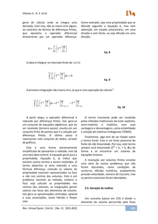 Vianna Jr., A. S. et al.
Rev. Virtual Quim. |Vol 6| |No. 3| |815-832| 821
geral do cálculo onde se integra uma
derivada. Com isso, não se insere erro algum,
ao contrário da técnica de diferenças finitas,
que aproxima o operador diferencial
diretamente por um operador diferença.
Como exemplo, seja uma propriedade que se
difunde segundo a Equação 6, mas sem
advecção, em estado estacionário, em uma
direção e sem fonte, ou seja difusão em uma
direção:












xx

0
Eq. 8
A ideia é integrar no intervalo finito de i a i+1:
0
1












i
i
dx
xx

Eq. 9
A primeira integração não insere erro, já que é uma operação do cálculo:2
iemiem
i
i
xx
dx
xx 


















 
1
1
Eq. 10
A partir daqui, o operador diferencial é
reduzido por diferenças finitas. Daí, gera-se
um conjunto de equações algébricas, que ao
ser resolvido (terceiro passo), resulta em um
conjunto finito de pontos que é a solução por
diferenças finitas. O último passo é
representar este conjunto de dados, através
de gráficos.
Esta é uma forma extremamente
simplificada de apresentar o método, mas dá
uma boa ideia central. A equação geral para a
propriedade, Equação 6, já indica que
existem outros termos a serem resolvidos. O
termo advectivo já seria reduzido a uma
fórmula diferença, contudo os valores da
propriedade estariam representados na face
e não nos centros dos volumes. Este é um
problema inerente ao método, embora o
foco seja calcular as propriedades nos
centros dos volumes, as integrações geram
valores nas faces dos elementos de volume.
Isto gera as aproximações centradas, upwind
e suas associações, como híbrido e Power
Law.
O termo transiente pode ser resolvido
pelos métodos tradicionais de Euler explícito,
semi-implícito e implícito, com suas
vantagens e desvantagens, como estabilidade
e solução de sistemas tridiagonais (TDMA).
Finalmente, algo tem de ser falado sobre
o termo fonte. Este é um forte potencial de
fonte de não linearidade. Por isso, este termo
sempre será linearizado (SΦ
= SU + SP ΦP) de
forma a se encontrar um sistema de
equações lineares.
A resolução por volumes finitos envolve
uma série de outros problemas que não
foram discutidos, como condições de
contorno, difusão numérica, acoplamento
pressão-velocidade, número de Courant, mas
os pontos essenciais foram abordados.
2.5. Geração de malhas
Um conceito básico em CFD é dividir o
elemento de volume percorrido pelo fluxo
 