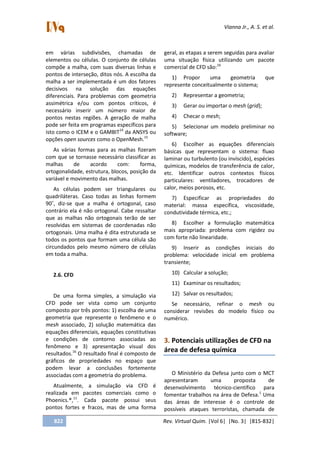 Vianna Jr., A. S. et al.
822 Rev. Virtual Quim. |Vol 6| |No. 3| |815-832|
em várias subdivisões, chamadas de
elementos ou células. O conjunto de células
compõe a malha, com suas diversas linhas e
pontos de interseção, ditos nós. A escolha da
malha a ser implementada é um dos fatores
decisivos na solução das equações
diferenciais. Para problemas com geometria
assimétrica e/ou com pontos críticos, é
necessário inserir um número maior de
pontos nestas regiões. A geração de malha
pode ser feita em programas específicos para
isto como o ICEM e o GAMBIT14
da ANSYS ou
opções open sources como o OpenMesh.15
As várias formas para as malhas fizeram
com que se tornasse necessário classificar as
malhas de acordo com: forma,
ortogonalidade, estrutura, blocos, posição da
variável e movimento das malhas.
As células podem ser triangulares ou
quadriláteras. Caso todas as linhas formem
90˚, diz-se que a malha é ortogonal, caso
contrário ela é não ortogonal. Cabe ressaltar
que as malhas não ortogonais terão de ser
resolvidas em sistemas de coordenadas não
ortogonais. Uma malha é dita estruturada se
todos os pontos que formam uma célula são
circundados pelo mesmo número de células
em toda a malha.
2.6. CFD
De uma forma simples, a simulação via
CFD pode ser vista como um conjunto
composto por três pontos: 1) escolha de uma
geometria que represente o fenômeno e o
mesh associado, 2) solução matemática das
equações diferenciais, equações constitutivas
e condições de contorno associadas ao
fenômeno e 3) apresentação visual dos
resultados.16
O resultado final é composto de
gráficos de propriedades no espaço que
podem levar a conclusões fortemente
associadas com a geometria do problema.
Atualmente, a simulação via CFD é
realizada em pacotes comerciais como o
Phoenics.®,11
. Cada pacote possui seus
pontos fortes e fracos, mas de uma forma
geral, as etapas a serem seguidas para avaliar
uma situação física utilizando um pacote
comercial de CFD são:16
1) Propor uma geometria que
represente conceitualmente o sistema;
2) Representar a geometria;
3) Gerar ou importar o mesh (grid);
4) Checar o mesh;
5) Selecionar um modelo preliminar no
software;
6) Escolher as equações diferenciais
básicas que representam o sistema: fluxo
laminar ou turbulento (ou invíscido), espécies
químicas, modelos de transferência de calor,
etc. Identificar outros contextos físicos
particulares: ventiladores, trocadores de
calor, meios porosos, etc.
7) Especificar as propriedades do
material: massa específica, viscosidade,
condutividade térmica, etc.;
8) Escolher a formulação matemática
mais apropriada: problema com rigidez ou
com forte não linearidade.
9) Inserir as condições iniciais do
problema: velocidade inicial em problema
transiente;
10) Calcular a solução;
11) Examinar os resultados;
12) Salvar os resultados;
Se necessário, refinar o mesh ou
considerar revisões do modelo físico ou
numérico.
3. Potenciais utilizações de CFD na
área de defesa química
O Ministério da Defesa junto com o MCT
apresentaram uma proposta de
desenvolvimento técnico-científico para
fomentar trabalhos na área de Defesa.1
Uma
das áreas de interesse é o controle de
possíveis ataques terroristas, chamada de
 
