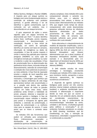Vianna Jr., A. S. et al.
Rev. Virtual Quim. |Vol 6| |No. 3| |815-832| 823
Defesa Química, Biológica e Nuclear (DQBN).
A resposta para um ataque químico ou
biológico tem como fundamentação teórica a
contenção de acidentes com produtos
químicos. A grande diferença é ter de
identificar o agente contaminante, que é
conhecido em um acidente, mas é
desconhecido em um ataque terrorista.
O guia sequencial de ações a serem
seguidas após um ataque terrorista foi
desenvolvido por Fitch.17
O plano identifica
quatro fases: notificação, pronta resposta,
caracterização e descontaminação e
remediação. Durante a fase inicial de
notificação, um centro de operações
identifica um evento com base em sensores,
informação de inteligência ou dados de
casualidades. A fase de pronta resposta é
similar à mesma fase aplicada para materiais
perigosos (HAZMAT) ou outra ação de
emergência tomada para estabilizar ou isolar
o incidente e cuidar das casualidades. A fase
de caracterização foca na determinação dos
parâmetros locais chaves, incluindo tempo de
desenvolvimento, extensão da contaminação
e avaliação dos riscos potenciais às pessoas e
ao meio ambiente. A fase final de reparação
envolve a seleção de local específico para
descontaminação de reagentes, se
necessário, e amostragem para verificar que
todos os tópicos ambientais de vida longa
(persistentes) tenham sido encaminhados e
se a solução está dentro dos padrões
regulatórios. Apesar de todos os grandes
avanços em todas estas áreas, vários
problemas ainda limitam a habilidade de
prever, preparar, detectar e responder ao
terrorismo químico e biológico. A fase de
caracterização requer métodos e modelos
para prever o transporte do agente pelo
ambiente, a extensão da contaminação, a
duração da contaminação e as melhores
rotas para as equipes de socorro. É neste
ponto que se insere o contexto deste
trabalho.
Os métodos CFD são ferramentas que
podem ser utilizadas para compreender
fluxos tridimensionais associados a
distribuições de concentrações de
substâncias químicas liberadas em ambientes
urbanos complexos. Estes métodos têm custo
computacional elevado e somente nos
últimos anos, com o advento de
processadores mais velozes, a técnica se
tornou viável. Alternativamente aos métodos
CFD, que exigem muito tempo de cálculo
computacional, vêm sendo desenvolvidas
pesquisas utilizando técnicas de inferência
Bayesiana alimentadas por dados
provenientes de redes de sensores.
Obviamente, redes de sensores com
resolução suficiente para prover dados
confiáveis têm custo elevado.17
Outra alternativa é o desenvolvimento de
modelos de dispersão simplificados, como o
desenvolvido pela Environmental Protection
Agency (EPA) dos EUA em conjunto com o
National Atmospheric and Oceanic
Administration que usa o Areal Locations of
Hazardous Atmospheres (ALOHA). Outro
exemplo é o desenvolvido pelo U.S.
Department of Homeland Security (DHS) por
meio do National Atmospheric Release
Advisory (NARAC).
O DHS subsidia estudos de novas
estratégias e tecnologias, envolvendo
simulações por métodos CFD e redes neurais,
para monitorar metrôs, aeroportos e outras
estruturas operacionais de impactos
econômicos consideráveis.17
A dispersão de agentes químicos ou
biológicos pode ocorrer em três cenários
distintos: interior (indoor), ambiente externo
(outdoor) e ambiente semifechado (semi-
enclosed). A diferenciação é importante
devido ao meio em que vai ocorrer a
dispersão. Em um ambiente aberto, deverão
ser consideradas características da
atmosfera, ou seja, o conhecimento da
micrometereologia: velocidade do vento,
umidade e, até mesmo, a turbulência gerada
pelos edifícios e construções.18
Já em
ambientes fechados prevalecem os estudos
de HVAC (Heating, Ventilation, and Air
Conditioning), ou seja, a interação de
temperatura, velocidade e equipamentos de
ar condicionado ou exaustão.19
 