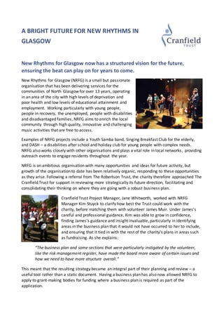 A BRIGHT FUTURE FOR NEW RHYTHMS IN
GLASGOW
New Rhythms for Glasgow now has a structured vision for the future,
ensuring the beat can play on for years to come.
New Rhythms for Glasgow (NRFG) is a small but passionate
organisation that has been delivering services for the
communities of North Glasgow for over 13 years, operating
in an area of the city with high levels of deprivation and
poor health and low levels of educational attainment and
employment. Working particularly with young people,
people in recovery, the unemployed, people with disabilities
and disadvantaged families, NRFG aims to enrich the local
community through high quality, innovative and challenging
music activities that are free to access.
Examples of NRFG projects include a Youth Samba band, Singing Breakfast Club for the elderly,
and DASH – a disabilities after school and holiday club for young people with complex needs.
NRFG also works closely with other organisations and plays a vital role in local networks, providing
outreach events to engage residents throughout the year.
NRFG is an ambitious organisation with many opportunities and ideas for future activity, but
growth of the organisation to date has been relatively organic, responding to these opportunities
as they arise. Following a referral from The Robertson Trust, the charity therefore approached The
Cranfield Trust for support in reviewing more strategically its future direction, facilitating and
consolidating their thinking on where they are going with a robust business plan.
Cranfield Trust Project Manager, Jane Whitworth, worked with NRFG
Manager Kim Stuyck to clarify how best the Trust could work with the
charity, before matching them with volunteer James Muir. Under James’s
careful and professional guidance, Kim was able to grow in confidence,
finding James’s guidance and insight invaluable, particularly in identifying
areas in the business plan that it would not have occurred to her to include,
and ensuring that it tied in with the rest of the charity’s plans in areas such
as fundraising. As she explains:
“The business plan and some sections that were particularly instigated by the volunteer,
like the risk management register, have made the board more aware of certain issues and
how we need to have more structure overall.”
This meant that the resulting strategy became an integral part of their planning and review – a
useful tool rather than a static document. Having a business plan has also now allowed NRFG to
apply to grant-making bodies for funding where a business plan is required as part of the
application.
 