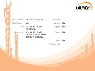 Part number: 8-00353-01 SCALAR 10 Datasheets:
Manufacturer: Adic Weight: N/A
Title: SCALAR 100 LIB. W/4
LTO3&hellip;
Category: N/A
Description: SCALAR 100 LIB. W/4
LTO3 LVD/SE FC INTEFACE
OPTION 72 SLOTS IBM
Genre: N/A
Heci: N/A
Part Page URL:
 