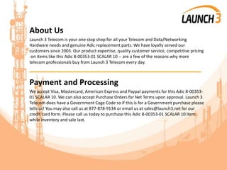 About Us
Launch 3 Telecom is your one stop shop for all your Telecom and Data/Networking
Hardware needs and genuine Adic replacement parts. We have loyally served our
customers since 2003. Our product expertise, quality customer service, competitive pricing
-on items like this Adic 8-00353-01 SCALAR 10 -- are a few of the reasons why more
telecom professionals buy from Launch 3 Telecom every day.
_______________________________________
Payment and Processing
We accept Visa, Mastercard, American Express and Paypal payments for this Adic 8-00353-
01 SCALAR 10. We can also accept Purchase Orders for Net Terms upon approval. Launch 3
Telecom does have a Government Cage Code so if this is for a Government purchase please
tells us! You may also call us at 877-878-9134 or email us at sales@launch3.net for our
credit card form. Please call us today to purchase this Adic 8-00353-01 SCALAR 10 item
while inventory and sale last.
 