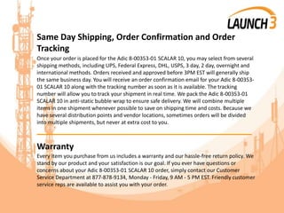Same Day Shipping, Order Confirmation and Order
Tracking
Once your order is placed for the Adic 8-00353-01 SCALAR 10, you may select from several
shipping methods, including UPS, Federal Express, DHL, USPS, 3 day, 2 day, overnight and
international methods. Orders received and approved before 3PM EST will generally ship
the same business day. You will receive an order confirmation email for your Adic 8-00353-
01 SCALAR 10 along with the tracking number as soon as it is available. The tracking
number will allow you to track your shipment in real time. We pack the Adic 8-00353-01
SCALAR 10 in anti-static bubble wrap to ensure safe delivery. We will combine multiple
items in one shipment whenever possible to save on shipping time and costs. Because we
have several distribution points and vendor locations, sometimes orders will be divided
into multiple shipments, but never at extra cost to you.
_______________________________________
Warranty
Every item you purchase from us includes a warranty and our hassle-free return policy. We
stand by our product and your satisfaction is our goal. If you ever have questions or
concerns about your Adic 8-00353-01 SCALAR 10 order, simply contact our Customer
Service Department at 877-878-9134, Monday - Friday, 9 AM - 5 PM EST. Friendly customer
service reps are available to assist you with your order.
 