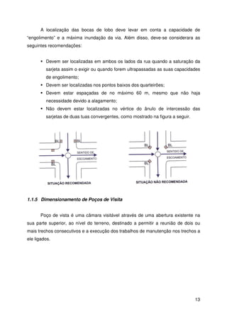 d) Boca de lobo combinada 
A capacidade de “engolimento” das bocas de lobo combinadas é 
aproximadamente a soma das capacidade de “engolimento” pela grelha e 
pela abertura da guia, isoladamente. 
Por simplificação, a SUDECAP, em Belo Horizonte, adota os resultados de 
12 
experiência do U.S. Army Corps of Engineers. 
Desta forma, tem-se: 
a) Boca de lobo de guia (y0  12 cm) 
2 
3 
Q = 1,7 ×L × y0 (simples) 
2 
3 
Q = 3,4 ×L × y0 (dupla) 
b) Boca de lobo de grelha (y0  12 cm) 
2 
3 
Q = 2,383 × y0 (simples) 
2 
3 
Q = 4,766 × y0 (dupla) 
Assim como nas sarjetas, a capacidade de “engolimento” das bocas de lobo 
é, normalmente, menor que a capacidade teórica, devido à obstrução causada por 
detritos, irregularidades nos pavimentos e alinhamento real, entre outros motivos. 
Desta forma, na tabela a seguir, são propostos alguns coeficientes de 
redução da capacidade de “engolimento” das bocas de lobo para segurança. 
Localização da Sarjeta Tipo de Boca de Lobo % Q 
Ponto Baixo 
De guia 80 
Com grelha 50 
Combinada 65 
Ponto Intermediário 
De guia 80 
Com grelha 60 
Combinada 70 
 