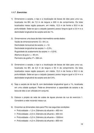 15 
PV em pré-moldado PV em alvenaria 
1.1.6 Dimensionamento de Caixas de Ligação 
As caixas de ligação são utilizadas quando se faz necessária a locação de 
bocas de lobo intermediárias ou para se evitar a chegada, em um mesmo poço de 
visita, mais de quatro tubulações. 
Sua função é similar ao do poço de visita, porém, não são visitáveis. 
O desenho das caixas de ligação assemelha-se ao do balão do poço de visita, 
porém, normalmente é de seção quadrada e suas dimensões variam conforme o 
diâmetro dos tubos da rede. 
 