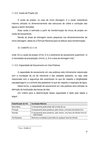 6 
1.1.2.2 Vazão de Projeto (Q) 
A vazão de projeto, no caso de micro drenagem, é a vazão instantânea 
máxima utilizada no dimensionamento das estruturas de coleta e condução das 
águas a serem drenadas. 
Essa vazão é estimada a partir da transformação da chuva de projeto em 
vazão de escoamento. 
Devido às áreas de drenagem serem pequenas nos dimensionamentos de 
micro drenagem, adota-se a Fórmula Racional para se efetuar essa transformação. 
Q = 0,00278 ×C×i× A 
onde: Q é a vazão de projeto (m³/s); C é o coeficiente de escoamento superficial; i é 
a intensidade da precipitação (mm/h); e, A é a área de drenagem (há)1. 
1.1.2.3 Capacidade de Escoamento em Vias Públicas 
A capacidade de escoamento em vias públicas está intimamente relacionada 
com a inundação da via de rolamento e das calçadas (passeio), ou seja, está 
relacionada com a segurança dos automóveis no que diz respeito a dirigibilidade 
(aquaplanagem) e o conforto dos pedestres no que diz respeito a respingos de água. 
Desta forma, a capacidade de escoamento em vias públicas será utilizada na 
definição da localização das bocas de lobo 
Um critério para a determinação dessa capacidade é dado pela tabela a 
seguir. 
Classificação da Via Inundação Máxima 
Secundária O escoamento pode atingir até a crista da rua 
Principal O escoamento deve preservar, pelo menos, uma faixa de trânsito livre 
Avenida O escoamento deve preservar, pelo menos, uma faixa de trânsito livre em 
cada direção 
Via Expressa Nenhuma inundação é permitida em qualquer faixa de trânsito 
11 ha = 10.000 m² 
 
