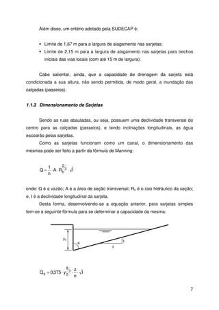 7 
Além disso, um critério adotado pela SUDECAP é: 
 Limite de 1,67 m para a largura de alagamento nas sarjetas; 
 Limite de 2,15 m para a largura de alagamento nas sarjetas para trechos 
iniciais das vias locais (com até 15 m de largura). 
Cabe salientar, ainda, que a capacidade de drenagem da sarjeta está 
condicionada a sua altura, não sendo permitida, de modo geral, a inundação das 
calçadas (passeios). 
1.1.3 Dimensionamento de Sarjetas 
Sendo as ruas abauladas, ou seja, possuem uma declividade transversal do 
centro para as calçadas (passeios), e tendo inclinações longitudinais, as água 
escoarão pelas sarjetas. 
Como as sarjetas funcionam como um canal, o dimensionamento das 
mesmas pode ser feito a partir da fórmula de Manning: 
Q 3 
A R I 
1 
n 
2 
= × × h × 
onde: Q é a vazão; A é a área de seção transversal; Rh é o raio hidráulico da seção; 
e, I é a declividade longitudinal da sarjeta. 
Desta forma, desenvolvendo-se a equação anterior, para sarjetas simples 
tem-se a seguinte fórmula para se determinar a capacidade da mesma: 
I 
z 
n 
y0 
8 
Q 0,375 y 3 
s = × 0 × × 
z 
1 
q 
 