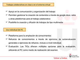 Volver a Índice Trabajos colaborativos en clase o en el entorno virtual Apoyo en la comunicación y organización del trabajo  Permiten gestionar la creación de contenidos a través de google docs, wikis u otras plataformas para el trabajo colaborativo  Posibilita la creación y difusión de trabajos de tipo multimedia Uso individual del PC Plataforma para la ampliación de conocimientos Refuerzo de conocimientos a través de ejercicios de autoevaluación generales o ejercicios de refuerzo, incluso a nivel individual. Evaluación: Las TICs ofrecen múltiples opciones para la evaluación, utilizando el PC como medio de realización del examen.  