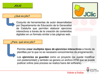Volver a Índice ¿Qué es jclic? Conjunto de herramientas de autor desarrolladas por Departamento de Educación de la Generalitat de Cataluña que permiten elaborar ejercicios interactivos a través de la creación de contenidos digitales en un formato similar a las páginas web. ¿Para  qué sirve jclic? Permite  crear multiples tipos de ejercicios interactivos  a través de plantillas por lo que no es necesario conocimientos de programación.  Los  ejercicios se guardan  como un proyecto (se puede modificar con posterioridad) y también se genera un archivo HTM que se puede publicar online (ese proceso se realiza fuera del software). JCLIC 