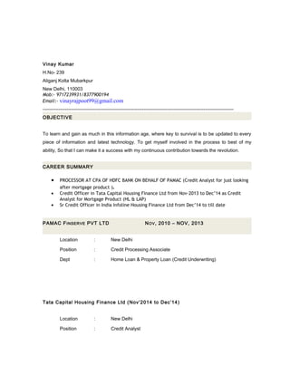 Vinay Kumar
H.No- 239
Aliganj Kolta Mubarkpur
New Delhi, 110003
Mob:- 9717239931/8377900194
Email:- vinayrajpoot99@gmail.com
-------------------------------------------------------------------------------------------------------------------------
OBJECTIVE
To learn and gain as much in this information age, where key to survival is to be updated to every
piece of information and latest technology. To get myself involved in the process to best of my
ability, So that I can make it a success with my continuous contribution towards the revolution.
CAREER SUMMARY
• PROCESSOR AT CPA OF HDFC BANK ON BEHALF OF PAMAC (Credit Analyst for just looking
after mortgage product ).
• Credit Officer in Tata Capital Housing Finance Ltd from Nov-2013 to Dec’14 as Credit
Analyst for Mortgage Product (HL & LAP)
• Sr Credit Officer in India Infoline Housing Finance Ltd from Dec’14 to till date
PAMAC FINSERVE PVT LTD NOV, 2010 – NOV, 2013
Location : New Delhi
Position : Credit Processing Associate
Dept : Home Loan & Property Loan (Credit Underwriting)
Tata Capital Housing Finance Ltd (Nov’2014 to Dec’14)
Location : New Delhi
Position : Credit Analyst
 