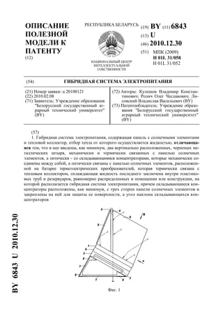 ОПИСАНИЕ
ПОЛЕЗНОЙ
МОДЕЛИ К
ПАТЕНТУ
(12)
РЕСПУБЛИКА БЕЛАРУСЬ
НАЦИОНАЛЬНЫЙ ЦЕНТР
ИНТЕЛЛЕКТУАЛЬНОЙ
СОБСТВЕННОСТИ
(19) BY (11) 6843
(13) U
(46) 2010.12.30
(51) МПК (2009)
H 01L 31/058
H 01L 31/052
(54) ГИБРИДНАЯ СИСТЕМА ЭЛЕКТРОПИТАНИЯ
(21) Номер заявки: u 20100121
(22) 2010.02.08
(71) Заявитель: Учреждение образования
"Белорусский государственный аг-
рарный технический университет"
(BY)
(72) Авторы: Кулешов Владимир Констан-
тинович; Ролич Олег Чеславович; Ли-
совский Владислав Васильевич (BY)
(73) Патентообладатель: Учреждение образо-
вания "Белорусский государственный
аграрный технический университет"
(BY)
(57)
1. Гибридная система электропитания, содержащая панель с солнечными элементами
и тепловой коллектор, отбор тепла от которого осуществляется жидкостью, отличающа-
яся тем, что в нее введены, как минимум, два вертикально расположенных, черненых ме-
таллических штыря, механически и термически связанных с панелью солнечных
элементов, а оптически - со складывающимися концентраторами, которые механически со-
единены между собой, а оптически связаны с панелью солнечных элементов, расположен-
ной на батарее термоэлектрических преобразователей, которая термически связана с
тепловым коллектором, охлаждающая жидкость последнего заключена внутри пластико-
вых труб и резервуаров, равномерно распределенных в помещении или конструкции, на
которой располагается гибридная система электропитания, причем складывающиеся кон-
центраторы расположены, как минимум, с трех сторон панели солнечных элементов и
закреплены на ней для защиты ее поверхности, а угол наклона складывающихся кон-
центраторов
Фиг. 1
BY6843U2010.12.30
 