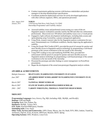  Conduct requirements gathering sessions with business stakeholders and product
managers to develop detailed project specifications.
 Coordinate production deployment activities for newly developed applications
with other software engineers, DBAs, and operations personnel.
June -August 2010 NOBLIS
January 2011 3150 Fairview Park Drive, Falls Church, VA 22042
Internship-Programmer and Usability Analyst
 Assessed usability issues and performed system testing on a state-of-the-art
fingerprint analysis workstation currently used by the FBI and other law enforcement
professionals. Discovered over 100 defects and usability issues over a 3-week period.
 Engaged in Agile software development methodologies, including daily scrums and
sprint planning using VersionOne, a project management application.
 Using Wink, created a tutorial video for the fingerprint analysis workstation for new
users. Demonstrated over 10 different workflows, thereby improving the application’s
usability.
 Using the Google Web Toolkit (GWT), provided the proof of concept for quicker and
more flexible access to fingerprint analysis technology by programming a web-based
prototype of the current workstation in the last month of the internship.
 Using GWT (coding in Java and modifying JS/HTML files), provided law-
enforcement with the proof of concept for quicker and more flexible access to
fingerprint analysis technology by programming a web-based prototype of the current
workstation in the last month of the internship.
 Presented the prototype and other findings to senior management via PowerPoint
presentation.
 Began the development of the actual (non-prototype) fingerprint analysis website.
AWARDS & ACHIEVEMENTS
Multiple Semesters DEAN’S LIST, WASHINGTON UNIVERSITY IN ST LOUIS
June 2007 AWARDED MERIT SCHOLARSHIP TO WASHINGTON UNIVERSITY IN ST.
LOUIS
March 2007 NATIONAL MERIT SCHOLAR
March 2007 STATE OF MARYLAND DISTINGUISHED SCHOLAR
2003 – 2007 VARSITY WRESTLING, THOMAS S. WOOTTON HIGH SCHOOL
SKILLSET
Programming Languages: Java, Groovy, Pig, SQL (including vSQL, MySQL, and HiveQL)
Hadoop: CDH and MapR
Scripting: Bash, Perl, Python, Pig
Databases: MySQL, Vertica, Hive
ETL Tools: SyncSort/DMExpress, Pentaho
Scheduling tools: Cron, Oozie
Other Tools, Services and Frameworks: AWS, Flume, Maven, Ant, Git, Stash, SVN, JIRA, Jenkins, TeamCity,
Artifactory, PigUnit, JUnit, JConsole, JMXTerm, Mockito, REST, Spring
Operating Systems: OSX, Windows, Linux/Unix
 