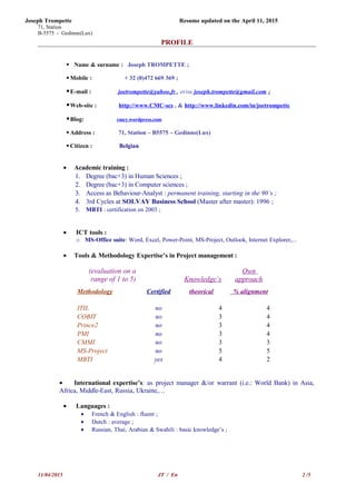Joseph Trompette Resume updated on the April 11, 2015
71, Station
B-5575 - Gedinne(Lux)
PROFILE
 Name & surname : Joseph TROMPETTE ;
 Mobile : + 32 (0)472 669 369 ;
E-mail : joetrompette@yahoo.fr , et/ou joseph.trompette@gmail.com ;
Web-site : http://www.CMC-scs , & http://www.linkedin.com/in/joetrompette
Blog: cmcy.wordpress.com
 Address : 71, Station – B5575 – Gedinne(Lux)
 Citizen : Belgian
• Academic training :
1. Degree (bac+3) in Human Sciences ;
2. Degree (bac+3) in Computer sciences ;
3. Access as Behaviour-Analyst : permanent training, starting in the 90’s ;
4. 3rd Cycles at SOLVAY Business School (Master after master): 1996 ;
5. MBTI : certification en 2003 ;
• ICT tools :
o MS-Office suite: Word, Excel, Power-Point, MS-Project, Outlook, Internet Explorer,...
• Tools & Methodology Expertise’s in Project management :
(evaluation on a
range of 1 to 5) Knowledge’s
Own
approach
Methodology Certified theorical % alignment
ITIL no 4 4
COBIT no 3 4
Prince2 no 3 4
PMI no 3 4
CMMI no 3 3
MS-Project no 5 5
MBTI yes 4 2
• International expertise’s: as project manager &/or warrant (i.e.: World Bank) in Asia,
Africa, Middle-East, Russia, Ukraine,…
• Languages :
• French & English : fluent ;
• Dutch : average ;
• Russian, Thai, Arabian & Swahili : basic knowledge’s ;
11/04/2015 JT / En 2 /5
 