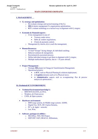 Joseph Trompette Resume updated on the April 11, 2015
71, Station
B-5575 - Gedinne(Lux)
MAIN EXPERTISES DOMAINS
I. MANAGEMENT
• Cy strategy and optimization:
o Re-evaluate strategy and tactical meaning of the Cy;
o HR & talents management Vs organizations optimizations;
o ICT: evaluate technology as a tactical way in alignment with Cy targets;
• Economic & Financial aspects :
o Crisis management in case of:
• Treasury under stress;
• Debts & vendors negotiations;
• Clients & payments control;
o Management by interim, &/or coach the management;
• Human Resources:
o To lead “Groups” facing changes, & individual coaching;
o Behavior analyses & management;
o Recruitment & assessment process;
o Define individual strategy to get them in alignment with Cy targets;
o Multiple multicultural expertise, due to > 10 years abroad;
• Project Management :
o Strategic HR project in Change & Transformation Management;
o Operational projects:
• in ICT, such as Physical Planning & solutions deployment;
• in Logistics domains such as Cy Physical move;
• in Administrative aspects such as re-engineering: flux & process
analysis & optimization ;
II. (Technical) ICT ENVIRONMENT
• Technical Environment knowledge’s:
o IBM MVS-XA/ESA, & SNA;
o Windows, & Client-server;
o UNIX, & Open systems;
• Hardware environment:
o IBM Large systems, & Middle range systems: AS400;
o Digital-Vax, SUN, HP, Fujitsu-Siemens,
o PC’s, & Apple + network;
o Lan, Wan,
• Software, packages & utilities :
o MS-Office, TSO, MS-Project,
o ERP/CRP: SAP, ORACLE, Millennium,
11/04/2015 JT / En 3 /5
 