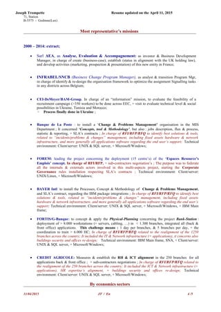 Joseph Trompette Resume updated on the April 11, 2015
71, Station
B-5575 - Gedinne(Lux)
Most representative’s missions
2000 – 2014: extract;
• Sarl AEA, as Analyse, Evaluation & Accompagnement: as investor & Business Development
Manager, in charge of create (business-case), establish (status in alignment with the UK holding law),
and develop activities (marketing, prospection & presentation) of this new entity in France;
• INFRABEL/SNCB (Business Change Program Manager), as analyst & transition Program Mgr,
in charge of identify & re-design the organisation framework to optimize the assignment Signalling tasks
in any districts across Belgium;
• CEI-DeMeyer/BAM-Group, In charge of an “information” mission, to evaluate the feasibility of a
recruitment campaign (>350 workers) to be done across EEC, + visit to evaluate technical level & social
possibilities in Ukraine, Tunisia and Morocco;
◦ Process finally done in Ukraine ;
• Banque de La Poste : to install a ‘Change & Problems Management’ organisation in the MIS
Department ; It concerned ‘Concepts, tool & Methodology’, but also : jobs description, flux & process,
statistic & reporting, + SLA’s contracts ; In charge of RFI/RFP/RFQ to identify best solutions & tools,
related to “incidents/problems & changes” management, including fixed assets hardware & network
infrastructure, and more generally all applications software regarding the end user’s support; Technical
environment: Client/server: UNIX & SQL server, + Microsoft/Windows;
• FOREM: leading the project concerning the deployment (15 centre’s) of the ‘Espaces Resource’s
Emplois’ concept. In charge of RFI/RFP, + sub-contractors negotiation’s ; The purpose was to federate
all the internals & externals actors involved in this multi-aspects project, starting the Corporate
Governance rules installation respecting SLA’s contracts ; Technical environment: Client/server:
UNIX/Linux, + Microsoft/Windows;
• BAYER Intl: to install the Processes, Concept & Methodology of Change & Problems Management,
and SLA’s contract, regarding the IBM package integrations ; In charge of RFI/RFP/RFQ to identify best
solutions & tools, related to “incidents/problems & changes” management, including fixed assets
hardware & network infrastructure, and more generally all applications software regarding the end user’s
support; Technical environment: Client/server: UNIX & SQL server, + Microsoft/Windows, + IBM Main
frame;
• FORTIS/G-Banque: to concept & apply the Physical-Planning concerning the project Bank-Station :
deployment of > 8.000 workstations (+ servers, cabling, …) in < 1.300 branches, integrated all (back &
front office) applications. This challenge means : 1 day per branches, & 5 branches per day, + the
coordination to train > 6.000 HC; In charge of RFI/RFP/RFQ related to the realignment of the 1250
branches across the country; It included the IT & Network infrastructure (+ applications), it concerns also
buildings security and offices re-design; Technical environment: IBM Main frame, SNA, + Client/server:
UNIX & SQL server, + Microsoft/Windows;
• CREDIT AGRICOLE: Measures & establish the RH & ICT alignment in the 250 branches for all
applications back & front office ; + sub-contractors negotiations ; In charge of RFI/RFP/RFQ related to
the realignment of the 250 branches across the country; It included the ICT & Network infrastructure (+
applications), HR expertise’s alignment, + buildings security and offices re-design; Technical
environment: Client/server: UNIX & SQL server, + Microsoft/Windows;
By economics sectors
11/04/2015 JT / En 4 /5
 