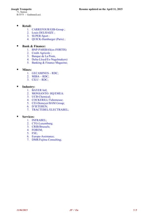 Joseph Trompette Resume updated on the April 11, 2015
71, Station
B-5575 - Gedinne(Lux)
 Retail:
1. CARREFOUR/GIB-Group ;
2. Louis DELHAIZE ;
3. SUPER-Sport :
4. QUICK-Hamburger (Paris) ;
 Bank & Finance:
1. BNP-PARIBAS(ex-FORTIS)
2. Credit Agricole ;
3. Banque de La Poste,
4. Delta-Lloyd/Ex-Nagelmakers)
5. Banking & Finance Magazine;
 Mines:
1. GECAMINES – RDC;
2. MIBA – RDC;
3. CILU – RDC;
 Industry:
1. BAYER Intl;
2. MONSANTO: HQ/EMEA:
3. UCB-Chemical;
4. COCKERILL/Tubemeuse;
5. CEI-Demeyer/BAM Group;
6. D’IETEREN;
7. TRACTEBEL/ELECTRABEL;
 Services:
1. INFRABEL;
2. CTG-Luxemburg;
3. CRIB/Brussels;
4. FOREM;
5. FSE;
6. Europe-Assistance;
7. DMR/Fujitsu Consulting;
11/04/2015 JT / En 5 /5
 