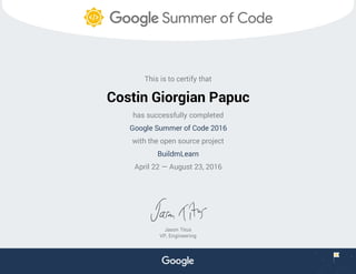 This is to certify that
Costin Giorgian Papuc
has successfully completed
Google Summer of Code 2016
with the open source project
BuildmLearn
April 22 — August 23, 2016
Jason Titus
VP, Engineering
 