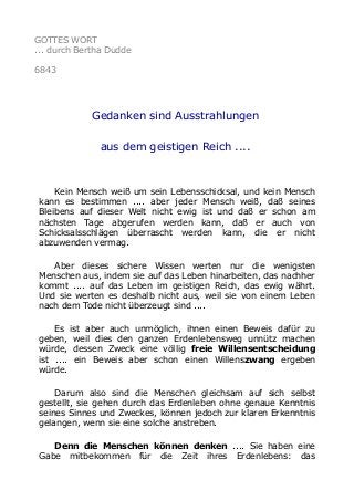 GOTTES WORT 
... durch Bertha Dudde 
6843 
Gedanken sind Ausstrahlungen 
aus dem geistigen Reich .... 
Kein Mensch weiß um sein Lebensschicksal, und kein Mensch 
kann es bestimmen .... aber jeder Mensch weiß, daß seines 
Bleibens auf dieser Welt nicht ewig ist und daß er schon am 
nächsten Tage abgerufen werden kann, daß er auch von 
Schicksalsschlägen überrascht werden kann, die er nicht 
abzuwenden vermag. 
Aber dieses sichere Wissen werten nur die wenigsten 
Menschen aus, indem sie auf das Leben hinarbeiten, das nachher 
kommt .... auf das Leben im geistigen Reich, das ewig währt. 
Und sie werten es deshalb nicht aus, weil sie von einem Leben 
nach dem Tode nicht überzeugt sind .... 
Es ist aber auch unmöglich, ihnen einen Beweis dafür zu 
geben, weil dies den ganzen Erdenlebensweg unnütz machen 
würde, dessen Zweck eine völlig freie Willensentscheidung 
ist .... ein Beweis aber schon einen Willenszwang ergeben 
würde. 
Darum also sind die Menschen gleichsam auf sich selbst 
gestellt, sie gehen durch das Erdenleben ohne genaue Kenntnis 
seines Sinnes und Zweckes, können jedoch zur klaren Erkenntnis 
gelangen, wenn sie eine solche anstreben. 
Denn die Menschen können denken .... Sie haben eine 
Gabe mitbekommen für die Zeit ihres Erdenlebens: das 
 