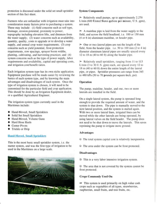 protection is discussed under the solid set small sprinkler
section of this fact sheet.
Farmers who are unfamiliar with irrigation must take into
consideration many factors prior to purchasing a system.
These may include: (1) field concerns such as soil type,
drainage, erosion potential, proximity to power,
topography including elevation lifts, and distances from
the water supply; (2) water concerns such as availability,
quantity, quality, costs to upgrade or to develop a water
supply, and annual crop water requirements; (3) crop
concerns such as yield potential, frost protection
requirements, row spacings, sprayer boom widths,
planting, cultivating, and harvesting practices; and (4)
system concerns such as the type of power supply, labor
requirements and availability, capital and operating costs,
and irrigation cost/benefit ratios.
Each irrigation system type has its own niche application.
Equipment purchase will be made easier by reviewing the
basics of each system type, and by knowing the main
advantages and disadvantages of each system. Once the
type of irrigation system is chosen, it will need to be
customized for the particular field and crop application.
This should be done by an Irrigation Equipment dealer,
or a qualified Agricultural Engineer.
The irrigation system types currently used in the
Maritimes include:
] Hand-Moved, Small Sprinklers
I Solid Set Small Sprinklers
I Hand-Moved, Volume Guns
I Hard Hose Reels
O Center Pivots
I Trickle or Drip
Hand-Moved. Small Sprinhlers
This is the most basic small sprinkler system, i.e. the
starter system, and was the first type of irrigation to be
used in the Maritimes on a large scale.
System Components
) Relatively small pumps, up to approximately 2,270
L/min (600 United States gallons per minute, U.S. gpm),
are used.
> A mainline pipe is laid from the water supply to the
field, and across the field headland, i.e. 100 or 150 mm
(4 or 6 in) aluminum mainline, or header pipe.
} One or two lateral pipes are run the length of the
field, from the header pipe. i.e. 50 to 100 mm (2 to 4 in)
diameter aluminum lateral pipes are usually spaced every
12 to 18 m (40 to 60 ft) along the header prpe.
> Relatively small sprinkiers, ranging frorn 11 to 113
Limin (3 to 30 U.S. gpm) each, are spaced every 12 to
18 m (40 to 60 ft) downthe entire length of the lateral
pipe, or pipes. Sprinkler pressures can range from 345
to 480 kPa (50 to 70 pounds per square inch, psi).
Operation
The pump, mainline, header, and one, two or more
laterals are installed in the field.
On a single lateral system, the pump is operated long
enough to provide the required amount of water, and the
system is shut down. The pipe is manually moved to the
next lateral position, and the system is started again.
With two or more lateral lines, irrigated lines can be
moved while the other laterals are being operated, by
using lateral valves on the field header. The pump does
not need to be shut down to move the laterals. This saves
repriming the pump to irrigate more ground.
Advantages
O The total system capital cost is relatively inexpensive.
O The area under the system can be frost protected.
Disadvantages
@ This is a very labor intensive irrigation system.
@ The area that is not covered by the system cannot be
frost protected.
Crops Commonly Used On
lg This system is used primarily on high value cash
crops such as vegetables of all types, strawberries,
raspberries, smail fruits, and tree fruits, etc.
 