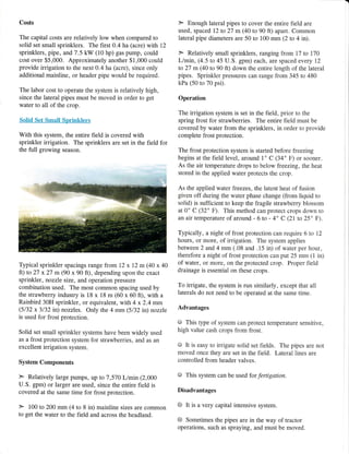 Costs
The capital costs are relatively low when compared to
solid set small sprinklers. The first 0.4 ha (acre) with 12
sprinklers, pipe, and 7.5 kW (10 hp) gas pump, could
cost over $5,000. Approximately another $1,000 could
provide irrigation to the next 0.4 ha (acre), since only
additional mainline, or header pipe would be required.
The labor cost to operate the system is relatively high,
since the lateral pipes must be moved in order to get
water to all of the crop.
Solid Set Small Sprinklers
With this system, the entire field is covered with
sprinkler irrigation. The sprinklers are set in the field for
the full growing season.
Typical sprinkler spacings range from 72 x 12 m (40 x 40
ft) to 27 x27 m (90 x 90 ft), depending upon the exacr
sprinkler, nozzle size, and operation pressure
combination used. The most common spacing used by
the strawberry industry is 18 x 18 m (60 x 60 ft), with a
Rainbird 30H sprinkler, or equivalent, with 4 x2.4 mm
(5132 x 3132 in) nozzles. Only the 4 mm (5132 in) nozzle
is used for frost protection.
Solid set small sprinkler systems have been widely used
as a frost protection system for strawberries, and as an
excellent irrigation system.
System Components
} Relatively large pumps, up to 7 ,570 L/min (2,000
U.S" gpm) or larger are used, since the entire field is
covered at the same time for frost protection.
> 100 to 200 mm (4 to 8 in) mainline sizes are common
to get the water to the field and across the headland.
F Enough lateral pipes to cover the entire field are
used, spaced 12 to 27 m(40 to 90 ft) apart. Common
lateral pipe diameters are 50 to 100 mm (2 to 4 in).
F Relatively small sprinklers, ranging from 17 to 170
L/min, (4.5 to 45 U.S. gpm) each, are spaced every 12
to 27 m (40 to 90 ft) down the entire length of the lateral
pipes. Sprinkler pressures can range from 345 to 480
kPa (50 to 70 psi).
Operation
The irrigation system is set in the field, prior to the
spring frost for strawberries. The entire field must be
covered by water from the sprinklers, in order to provide
complete frost protection.
The frost protection system is started before freezing
begins atthe field level, around 1" C (34" F) or sooner.
As the air temperature drops to below freezing, the heat
stored in the applied water protects the crop.
As the applied water freezes, the latent heat of fusion
given off during the water phase change (from liquid to
solid) is sufficient to keep the fragile strawberry blossom
at 0' C (32' F). This method can protect crops down to
an air temperature of around - 6 to - 4' c (21to 25' F).
Typically, a night of frost protection can require 6 to 12
hours, or more, of irrigation. The system applies
between 2 and 4 mm (.08 and .15 in) of water per hour,
therefore a night of frost protection can put 25 mrn (1 in)
of water, or more, on the protected crop. Proper field
drainage is essential on these crops.
To irrigate, the system is run similarly, except that all
laterals do not need to be operated at the same time.
Advantages
@ This type of system can protect temperature sensitive,
high value cash crops from frost.
O It is easy to irrigate solid set fields. The pipes are not
moved once they are set in the field. Lateral lines are
controlled from header valves.
g This system can be tsed for fertigation.
Disadvantages
6 It is a very capital intensive system.
@ Sometimes the pipes are in the way of tractor
operations, such as spraying, and must be moved.
 