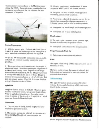 These systems were introduced to the Maritime region
during the 1980's. Center pivots are considered to be a
permanent type of system that can eliminate the labor
component of irrigation.
System Components
> Mid size pumps, from 1,515 to 6,060 L/min (400 to
1,600 U.S. gpm), are used to operate the entire pivot at
once. Only low to moderate pressures are required.
> 150 and 200 mm (6 and 8 in) mainline sizes, portable
or buried, are common to get the water to the center
pivot base.
> The center pivots can be as short as a single span, to
almost any length. Individual span lengths range from 40
to 64 m (130 to 210 tt). Pivor lengths rypically range
from 152 ro 518 m (500 to 1,700 ft). The pivot pipe size
is usually either 150 or 200 mm (6 or 8 in). The pivot
sprinkler pressures are often set at 140 kPa (20 psi). End
guns can irrigate another 30 m (100 ft) beyond the pivot,
to help irrigate the corners of fields.
0peration
The pivot location is fixed in the field. The pivot spans,
mounted on wheeled towers, turn around the pivot base.
Water is applied as the unit turns. Depending on the
speed of rotation of the pivot, 6 to 25 mm (ll4 to 1 in) of
water may be applied in a single pass.
Advantages
O Once the pivot is set up, there is no physical labor
required to operate the sys.tem.
@ The systems operate at a relatively low pressure, e.g.
345 to 415 kPa (50 to 60 psi) pump pressures are
common.
@ It is very easy to apply small amounts of water
frequently, which reduces soil erosion potential.
@ The pivots can have excellent water application
uniformity, even in windy conditions.
@ Pivots have a relatively low capital cost per 0.4 ha
(acre) when compared to other permanent types of
irrigation systems such as solid set small sprinklers.
@ This system can handle rough terrain and large areas.
@ This system can be used for fertigation.
Disadvantages
@ The total capital cost to set up the system is high,
because of the normally large areas covered.
6 This system cannot be used for frost protection.
Crops Commonly Used On
le Cash crops such as onions and potatoes.
Costs
The capital cost to set up a 48 ha (120 acre) pivot can be
$120,000 or more.
The labor cost to operate the system is relatively low.
Only one person is required to start and oversee the
operation of the system.
Trickle or Drip
This type of irrigation system consists of low flow
watering devices, called emitters, which place water
directly in the root zone.
I
i
Trickle irrigation was introduced to the Maritime region
 