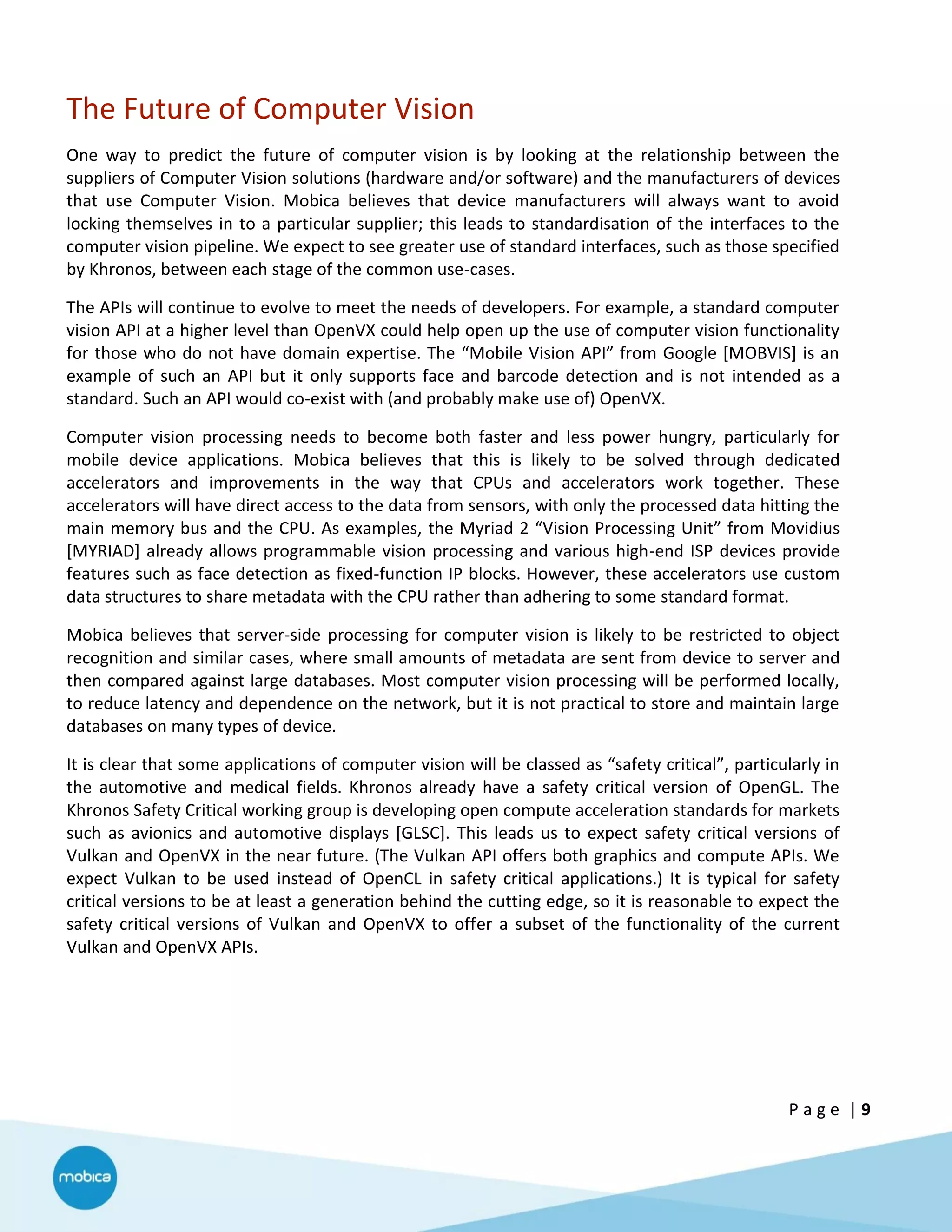P a g e | 9
The Future of Computer Vision
One way to predict the future of computer vision is by looking at the relationship between the
suppliers of Computer Vision solutions (hardware and/or software) and the manufacturers of devices
that use Computer Vision. Mobica believes that device manufacturers will always want to avoid
locking themselves in to a particular supplier; this leads to standardisation of the interfaces to the
computer vision pipeline. We expect to see greater use of standard interfaces, such as those specified
by Khronos, between each stage of the common use-cases.
The APIs will continue to evolve to meet the needs of developers. For example, a standard computer
vision API at a higher level than OpenVX could help open up the use of computer vision functionality
for those who do not have domain expertise. The “Mobile Vision API” from Google [MOBVIS] is an
example of such an API but it only supports face and barcode detection and is not intended as a
standard. Such an API would co-exist with (and probably make use of) OpenVX.
Computer vision processing needs to become both faster and less power hungry, particularly for
mobile device applications. Mobica believes that this is likely to be solved through dedicated
accelerators and improvements in the way that CPUs and accelerators work together. These
accelerators will have direct access to the data from sensors, with only the processed data hitting the
main memory bus and the CPU. As examples, the Myriad 2 “Vision Processing Unit” from Movidius
[MYRIAD] already allows programmable vision processing and various high-end ISP devices provide
features such as face detection as fixed-function IP blocks. However, these accelerators use custom
data structures to share metadata with the CPU rather than adhering to some standard format.
Mobica believes that server-side processing for computer vision is likely to be restricted to object
recognition and similar cases, where small amounts of metadata are sent from device to server and
then compared against large databases. Most computer vision processing will be performed locally,
to reduce latency and dependence on the network, but it is not practical to store and maintain large
databases on many types of device.
It is clear that some applications of computer vision will be classed as “safety critical”, particularly in
the automotive and medical fields. Khronos already have a safety critical version of OpenGL. The
Khronos Safety Critical working group is developing open compute acceleration standards for markets
such as avionics and automotive displays [GLSC]. This leads us to expect safety critical versions of
Vulkan and OpenVX in the near future. (The Vulkan API offers both graphics and compute APIs. We
expect Vulkan to be used instead of OpenCL in safety critical applications.) It is typical for safety
critical versions to be at least a generation behind the cutting edge, so it is reasonable to expect the
safety critical versions of Vulkan and OpenVX to offer a subset of the functionality of the current
Vulkan and OpenVX APIs.
 